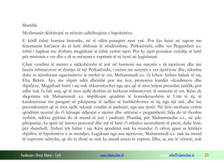 Fondacioni i Rinisë Islame — Cyrih www.islamischen.ch e-mail: info@islamischen.ch 215
Skandal.
Myslimanët dëshirojnë ta mbysin udhëheqësin e hipokritëve.
E këtill është korniza historike, në të cilën paraqitet rasti ynë. Por kjo krizë në raport me
fenomenin kur'anor do të ketë shthurje të rëndësishme. Përkatësisht, edhe vet Pejgamberi a.s.
është i kapluar me dyshim; megjithatë ai është vetëm njeri. Por ky njeri posedon vetëdije të lartë
për misionin e vet dhe e di se mënyrat e veprimit të tij hynë në legjislaturë.
Çfarë vendimi të merret e njëkohësisht të jetë në harmoni me natyrën e tij njerëzore dhe me
bazën mbinatyrore të thirrjes së tij? Përkatësisht, i nxitur me natyrën e vet njerëzore dhe, ndoshta
duke iu nënshtruar ngacmimeve të rrethit të vet, Muhammedi a.s. i'a kthen Aishen babait të saj,
Ebu Bekrit. Ajo, me shpirt ndër dhëmbë por me kot, proteston kundër ofendimeve dhe
shpifjeve. Megjithatë burri i saj nuk shkurorëzohet nga ajo, që të mos krijon presedan juridik, por
edhe nuk i'a falë asaj, që të mos sjellë dyshim në kërkesat mbinatyrore të misionit të vet. Këto dy
shqyrtime tek Muhammedi a.s. implikojnë qëndrim të konsiderueshëm të Unit të tij, të
karakterizuar me pasiguri në pikëpamje të sjelljes së bashkëshortes së tij, nga një anë, dhe me
pavendosmëri që të mos sjellë ndonjë vendim të padrejtë, nga ana tjetër. Në këto rrethana vetëm
qëndrimi neutral do t'i kënaqte ndjenjat e njeriut dhe urtësinë e pejgamberit; falja do të thoshte
verbëri, ndërsa gjykimi do të mund të jetë i padrejtë. Prandaj, për Muhammedin a.s., në çdo
pikëpamje, ka qenë në interes personal dhe më të lartë t'i mbahet neutralitetit të prerë, duke lënë,
për shembull, Aishen tek babai i saj. Kësi qëndrimi nuk ka mundur t'i ofron gjasa as kritikës
shpifëse të hipokritëve e as mendjes. Logjikuar nga ana njerëzore, Muhammedi a.s. nuk ka mund
të vepronte ndryshe, që do të thotë se nuk ka mund assesi të vepron. Dhe, ai, me të vërtetë, nuk
 
