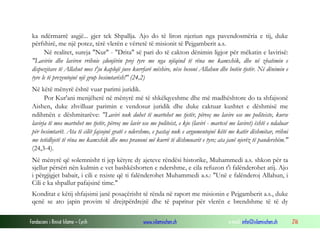 Fondacioni i Rinisë Islame — Cyrih www.islamischen.ch e-mail: info@islamischen.ch 216
ka ndërmarrë asgjë... gjer tek Shpallja. Ajo do të liron njeriun nga pavendosmëria e tij, duke
përfshirë, me një potez, tërë vlerën e vërtetë të misionit të Pejgamberit a.s.
Në realitet, sureja "Nur" - "Drita" së pari do të cakton dënimin ligjor për mëkatin e lavirisë:
"Lavirin dhe laviren rrihnie çdonjërin prej tyre me nga njëqind të rëna me kamxhik, dhe në zbatimin e
dispozitave të Allahut mos t'ju kaplojë juve kurrfarë mëshire, nëse besoni Allahun dhe botën tjetër. Në dënimin e
tyre le të prezentojnë një grup besimtarësh!" (24,2)
Në këtë mënyrë është vuar parimi juridik.
Por Kur'ani menjëherë në mënyrë më të shkëlqyeshme dhe më madhështore do ta shfajsonë
Aishen, duke zhvilluar parimin e vendosur juridik dhe duke caktuar kushtet e dëshmisë me
ndihmën e dëshmitarëve: "Laviri nuk duhet të martohet me tjetër, përveç me lavire ose me politeiste, kurse
lavirja të mos martohet me tjetër, përveç me lavir ose me politeist, e kjo (laviri - martesë me laviret) është e ndaluar
për besimtarët. Ata të cilët fajsojnë gratë e ndershme, e pastaj nuk e argumentojnë këtë me katër dëshmitar, rrihni
me tetëdhjetë të rëna me kamxhik dhe mos pranoni më kurrë të dëshmuarit e tyre; ata janë njerëz të pandershëm."
(24,3-4).
Në mënyrë që solemnisht ti jep këtyre dy ajeteve rëndësi historike, Muhammedi a.s. shkon për ta
sjellur përsëri nën kulmin e vet bashkëshorten e ndershme, e cila refuzon t'i falënderohet atij. Ajo
i përgjigjet babait, i cili e nxiste që ti falënderohet Muhammedi a.s.: "Unë e falënderoj Allahun, i
Cili e ka shpallur pafajsinë time."
Konditat e këtij shfajsimi janë posaçërisht të rënda në raport me misionin e Pejgamberit a.s., duke
qenë se ato japin provim të drejtpërdrejtë dhe të papritur për vlerën e brendshme të të dy
 