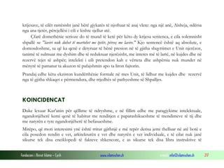 Fondacioni i Rinisë Islame — Cyrih www.islamischen.ch e-mail: info@islamischen.ch 217
krijesave, të cilët rastësisht janë bërë gjykatës të njoftuar të asaj vlere: nga një anë, Aisheja, ndërsa
nga ana tjetër, përcjellësi i cili e kishte sjellur atë.
Çfarë domethënie serioze do të mund të ketë për këto dy krijesa sentenca, e cila solemnisht
shpallë se "laviri nuk duhet të martohet me tjetër, përveç me lavire." Kjo sentencë është aq absolute, e
domosdoshme, sa që ka qenë e detyruar të bënë presion në të gjitha shqyrtimet e Unit njerëzor,
tanimë të sulmuar me dyshim dhe të reduktuar njerëzisht, me interes më të lartë, në kujdes dhe në
rezervë tejet të ashpër; intelekti i cili pretendon kah e vërteta dhe ashpërsia nuk mundet në
mënyrë të pamatur ta akuzon të pafajshmin apo ta liron fajtorin.
Prandaj edhe këtu ekziston kundërthënie formale në mes Unit, të lidhur me kujdes dhe rezervë
nga të gjitha shkaqet e përmendura, dhe rrjedhës së pathyeshme së Shpalljes.
KOINCIDENCAT
Duke lexuar Kur'anin për qëllime të ndryshme, e në fillim edhe me paragjykime intelektuale,
ngandonjëherë kemi qenë të habitur me renditjen e paparashikueshme të mendimeve të tij dhe
me natyrën e tyre ngandonjëherë të befasueshme.
Mirëpo, që moti interesimi ynë është rritur gjithnjë e më tepër derisa jemi thelluar në atë botë e
cila posedon rendin e vet, arkitekturën e vet dhe natyrën e vet individuale, e të cilat nuk janë
sikurse tek disa enciklopedi të fakteve shkencore, e as sikurse tek disa libra instruktive të
 