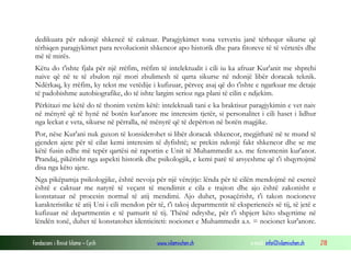 Fondacioni i Rinisë Islame — Cyrih www.islamischen.ch e-mail: info@islamischen.ch 218
dedikuara për ndonjë shkencë të caktuar. Paragjykimet tona vetvetiu janë tërhequr sikurse që
tërhiqen paragjykimet para revolucionit shkencor apo historik dhe para fitoreve të të vërtetës dhe
më të mirës.
Këtu do t'ishte fjala për një rrëfim, rrëfim të intelektualit i cili iu ka afruar Kur'anit me shprehi
naive që në te të zbulon një mori zbulimesh të qarta sikurse në ndonjë libër doracak teknik.
Ndërkaq, ky rrëfim, ky tekst me vetëdije i kufizuar, përveç asaj që do t'ishte e ngarkuar me detaje
të padobishme autobiografike, do të ishte largim serioz nga plani të cilin e ndjekim.
Përkitazi me këtë do të thonim vetëm këtë: intelektuali tani e ka braktisur paragjykimin e vet naiv
në mënyrë që të hynë në botën kur'anore me interesim tjetër, si personalitet i cili haset i lidhur
nga leckat e veta, sikurse në përralla, në mënyrë që të depërton në botën magjike.
Por, nëse Kur'ani nuk guxon të konsiderohet si libër doracak shkencor, megjithatë në te mund të
gjenden ajete për të cilat kemi interesim të dyfishtë; se prekin ndonjë fakt shkencor dhe se me
këtë fusin edhe më tepër qartësi në raportin e Unit të Muhammedit a.s. me fenomenin kur'anor.
Prandaj, pikërisht nga aspekti historik dhe psikologjik, e kemi parë të arsyeshme që t'i shqyrtojmë
disa nga këto ajete.
Nga pikëpamja psikologjike, është nevoja për një vërejtje: lënda për të cilën mendojmë në esencë
është e caktuar me natyrë të veçant të mendimit e cila e trajton dhe ajo është zakonisht e
konstatuar në procesin normal të atij mendimi. Ajo duhet, posaçërisht, t'i takon nocioneve
karakteristike të atij Uni i cili mendon për të, t'i takoj departmentit të eksperiencës së tij, të jetë e
kufizuar në departmentin e të pamurit të tij. Thënë ndryshe, për t'i shpjerr këto shqyrtime në
lëndën tonë, duhet të konstatohet identiciteti: nocionet e Muhammedit a.s. = nocionet kur'anore.
 