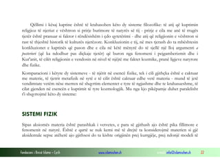 Fondacioni i Rinisë Islame — Cyrih www.islamischen.ch e-mail: info@islamischen.ch 22
Qëllimi i kësaj kaptine është të krahasohen këto dy sisteme filozofike: të atij që kuptimin
religjioz të njeriut e vështron si prirje burimore të natyrës së tij - prirje e cila me anë të rrugës
tjetër është pranuar si faktor i rëndësishëm i çdo qytetërimi - dhe atij që religjionin e vështron si
rast të thjeshtë historik të kulturës njerëzore. Konkluzionin e tij, në mes tjerash do ta mbështesin
konkluzionet e kaptinës që pason dhe e cila në këtë mënyrë do të sjellë një lloj argumenti a
posteriori (që ka ndodhur pas diçkaje tjetër) që buron nga fenomeni i pejgamberizmit dhe i
Kur'anit, të cilët religjionin e vendosin në nivel të njëjtë me faktet kozmike, pranë ligjeve natyrore
dhe fizike.
Komparacioni i këtyre dy sistemeve - të njërit në esencë fizike, tek i cili gjithçka është e caktuar
me materie, të tjetrit metafizik në sytë e të cilit është caktuar edhe vetë materia - mund të jetë
vendimtare vetëm nëse merren në shqyrtim elementet e tyre të ngjashme dhe te krahasueshme, të
cilat gjenden në esencën e kuptimit të tyre kozmologjik. Mu nga kjo pikëpamje duhet paralelisht
t'i shqyrtojmë këto dy sisteme:
SISTEMI FIZIK
Sipas aksiomës materia është parashkak i vetvetes, e para së gjithash ajo është pika fillimore e
fenomenit në natyrë. Është e qartë se nuk kemi më të drejtë ta konsiderojmë materien si gjë
aksidentale sepse atëherë ajo gjithsesi do ta kishte origjinën prej kurrgjëje, prej ndonjë modeli të
 