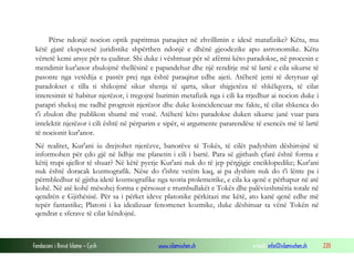 Fondacioni i Rinisë Islame — Cyrih www.islamischen.ch e-mail: info@islamischen.ch 220
Përse ndonjë nocion optik papritmas paraqitet në zhvillimin e idesë matafizike? Këtu, mu
këtë gjatë ekspozesë juridistike shpërthen ndonjë e dhënë gjeodezike apo astronomike. Këtu
vërtetë kemi arsye për tu çuditur. Shi duke i vështruar për së afërmi këto paradokse, në procesin e
mendimit kur'anor zbulojmë thellësinë e papandehur dhe një renditje më të lartë e cila sikurse të
pasonte nga vetëdija e pastër prej nga është paraqitur edhe ajeti. Atëherë jemi të detyruar që
paradokset e tilla ti shikojmë sikur shenja të qarta, sikur shigjetëza të shkëlqyera, të cilat
interesimit të habitur njerëzor, i tregojnë burimin metafizik nga i cili ka rrjedhur ai nocion duke i
parapri shekuj me radhë progresit njerëzor dhe duke koincidencuar me fakte, të cilat shkenca do
t'i zbulon dhe publikon shumë më vonë. Atëherë këto paradokse duken sikurse janë vuar para
intelektit njerëzor i cili është në përparim e sipër, si argumente pararendëse të esencës më të lartë
të nocionit kur'anor.
Në realitet, Kur'ani iu drejtohet njerëzve, banorëve të Tokës, të cilët padyshim dëshirojnë të
informohen për çdo gjë në lidhje me planetin i cili i bartë. Para së gjithash çfarë është forma e
këtij trupi qiellor të shuar? Në këtë pyetje Kur'ani nuk do të jep përgjigje enciklopedike; Kur'ani
nuk është doracak kozmografik. Nëse do t'ishte vetëm kaq, ai pa dyshim nuk do t'i lënte pa i
përmbledhur të gjitha idetë kozmografike nga teoria ptolemeitike, e cila ka qenë e përhapur në atë
kohë. Në atë kohë mësohej forma e përsosur e rrumbullakët e Tokës dhe palëvizshmëria totale në
qendrën e Gjithësisë. Për sa i përket ideve platonike përkitazi me këtë, ato kanë qenë edhe më
tepër fantastike; Platoni i ka idealizuar fenomenet kozmike, duke dëshiruar ta vënë Tokën në
qendrat e sferave të cilat këndojnë.
 