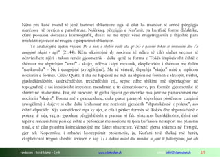 Fondacioni i Rinisë Islame — Cyrih www.islamischen.ch e-mail: info@islamischen.ch 221
Këto pra kanë mund të jenë burimet shkencore nga të cilat ka mundur të arrinë përgjigjja
njerëzore në pyetjen e parashtruar. Ndërkaq, përgjigjja e Kur'anit, pa kurrfarë forme didaktike,
çfarë posedon doracaku kozmografik, duket se më tepër vënë rrugëtreguesin e thjeshtë para
intelektit njerëzor në rrugën e përparimit shkencor.
Të analizojmë ajetin vijues: Po a nuk e shohin vallë ata që Ne i qasemi tokës së mohuesve dhe i'a
cungojmë skajet e saj?" (21.44). Këtu ekzistojnë dy nocione të ndara të cilët duhet veçmas të
nënvizohen: njëri i takon rendit gjeometrik - duke qenë se forma e Tokës implicivisht është e
shënuar me shprehjen "atraf" - skajet, ndërsa i dyti mekanik, eksplicivisht i shënuar me fjalën
"nankusuha" - Ne i cungojmë (zvogëlojmë). Me të vërtetë, shprehja "skajet" mirë e inplicon
nocionin e formës. Cilës? Qartë, Toka në hapësirë ne nuk na shpien në formën e shkopit, rrethit,
gjashtëkëndëshit, katërkëndëshit, trekëndëshit etj., sepse edhe shikimi më sipërfaqësor në
topografinë e saj intuitivisht imponon mendimin e tri dimensioneve, pra formën gjeometrike të
shtrirë në tri drejtime. Por, në hapësirë, të gjitha figurat gjeometrike nuk janë në pajtueshmëri me
nocionin "skajet". Forma më e pranueshme, duke pasur parasysh shprehjen plotësuese cungimi
(zvogëlimi) i skajeve si dhe duke krahasuar me nocionin gjeodetik "shpatukësinë e poleve", ajo
është elipsoide. Kjo koincidencë nga ky ajet, e cila i përket formës së Tokës dhe shpatukësinë e
poleve të saja, veçori gjeodeze përgjithësisht e pranuar si fakt shkencor bashkëkohor, është më
tepër e rëndësishme pasi që është e pëforcuar me nocione të tjera kur'anore në raport me planetin
tonë, e të cilat poashtu koincidencojnë me faktet shkencore. Vërtetë, gjersa shkenca në Evropë,
gjer tek Koperniku, i mbahej konceptimit ptolemetik, ja, Kur'ani tetë shekuj më herët,
eksplicivisht tregon sheshit lëvizjen e saj: Ti i shikon malet dhe mendon se janë të palëvizshme, por ato
 
