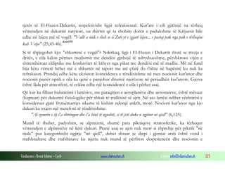Fondacioni i Rinisë Islame — Cyrih www.islamischen.ch e-mail: info@islamischen.ch 223
tjetër të El-Hazen-Dekartit, respektivisht ligjit refraksional. Kur'ani i cili gjithnjë na tërheq
vëmendjen në dukuritë natyrore, na thërret që ta shohim dorën e padukshme të Krijuesit bile
edhe në hijen më të vogël: "Vallë a nuk e sheh se si Zoti yt e zgjatë hijen... e pastaj pak nga pak e tërheqim
kah Vetja" (25,45-46).
xxxviii
Si të shpjegohet kjo: "shkurtesë e vogël"? Ndërkaq, ligji i El-Hazen i Dekartit thotë se rrezja e
dritës, e cila kalon përmes mediumit me dendësi gjithnjë të ndryshueshme, përshkruan vijën e
shtrembëruar ekliptike me konkavitet të kthyer nga pikat me dendësi më të madhe. Më në fund
hija këtu vërtetë bëhet më e shkurtër në raport me atë çfarë do t'ishte në hapësirë ku nuk ka
refraksion. Prandaj edhe këtu ekziston koincidenca e rëndësishme në mes nocionit kur'anor dhe
nocionit pastër optik e cila ka qenë e panjohur diturisë njerëzore në periudhën kur'anore. Gjersa
është fjala për atmosferë, të cekim edhe një koincidencë e cila i përket asaj.
Që kur ka filluar hulumtimi i lartësive, me paraqitjen e aeroplanëve dhe aerostateve, është mësuar
(kuptuar) për dukuritë fiziologjike për shkak të rrallësisë së ajrit. Në ato lartësi ndihet vështirësi e
konsideruar gjatë frymëmarrjes sikurse të kishim ndonjë ankth, morë. Nocioni kur'anor nga kjo
dukuri ka nxjerr një metaforë të rëndësishme:
"Ai zemrën e tij i'a shtrëngon dhe i'a bënë të ngushtë, si të jetë duke u ngjitur në qiell" (6,125).
Mund të thuhet, padyshim, se alpinizmi, shumë para pikniqeve stratosferike, ka tërhequr
vëmendjen e alpinistëve në këtë dukuri. Pranë asaj se ajeti nuk merr si shprehje për piknik "në
male" por kategorikisht ngjitje "në qiell", duhet shtuar se djepi i gjeniut arab është vend i
rrafshnaltave dhe rrafshinave ku njeriu nuk mund të përfiton eksperiencën dhe nocionin e
 