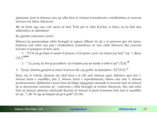 Fondacioni i Rinisë Islame — Cyrih www.islamischen.ch e-mail: info@islamischen.ch 224
alpinizmit. Jemi të detyruar, pra, që edhe këtu të vërejmë koincidencën e rëndësishme të nocionit
kur'anor me faktet shkencore.
Më në fund, nga vjen vetë njeriu në këtë Tokë për të cilën Kur'ani, si duket, na ka lënë disa
udhërrëfyes të ndritshëm?
Ku gjendet vatërvatra e jetës?
Shkenca ka paramenduar ciklin biologjik të ngjizur (filluar) në ujë e të përsosur gjer tek njeriu.
Gjithsesi nuk është rast pak i rëndësishëm koincidenca në mes ciklit shkencor dhe nocionit
kur'anor të paraqitur në këto ajete:
1. - "I Cili çdo gjë krijon në mënyrë të përsosur, i Cili njeriun e parë e ka krijuar prej balte" (uji + dheu)
(32,7)
xxxix
2. - " (e) pastaj, ka bërë që pasardhësit e tij të krijohen prej një rrjedhje të dobët të ujit" (32,8).
xl
3. - "pastaj i formëson gjymtyrët në mënyrë të përsosur dhe i jep gjallëri, me frymëzimin e Tij"(32,9).xli
Këtu, me të vërtetë, ekziston një cikël fazat e të cilit janë shënuar qartë. Sidomos ajeti nën 1.
shënon fazën e zanafillës, nën 2. shënon fazën e reproduksionit, ndërsa ajeti nën 3. shënon
prefeksionimin. Qëllimisht e kemi futur në kllapa shpjegimin skematik të nocionit balta në mënyrë
që ta akcentojmë nocionin uji - vatërvatra e ciklit biologjik në teorinë shkencore. Kjo nuk është
bërë në mënyrë arbitrare; tekefundit Kur'ani në mënyrë të prerë konstaton këtë fazë të zanafillës
në ujë. "...dhe Ne nga uji krijojmë çdo gjë të gjallë" (21,30).
 