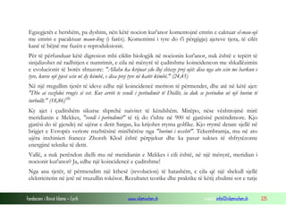 Fondacioni i Rinisë Islame — Cyrih www.islamischen.ch e-mail: info@islamischen.ch 225
Egzegjetët e hershëm, pa dyshim, nën këtë nocion kur'anor komentojnë emrin e caktuar el-mau-uji
me emrin e pacaktuar maun-lëng (i farës). Komentimi i tyre do t'i përgjigjej ajeteve tjera, të cilët
kanë të bëjnë me fazën e reproduksionit.
Për të përfunduar këtë digresion mbi ciklin biologjik në nocionin kur'anor, nuk është e tepërt të
sinjalizohet në radhitjen e numrimit, e cila në mënyrë të çuditshme koincidencon me shkallëzimin
e evolucionit të botës shtazore: "Allahu ka krijuar çdo lloj shtaze prej ujit: disa nga ato ecin me barkun e
tyre, kurse një pjesë ecin në dy këmbë, e disa prej tyre në katër këmbë." (24,45)
Në një rregullim tjetër të ideve edhe një koincidencë meriton të përmendet, dhe atë në këtë ajet:
"Dhe ai vazhdoi rrugës së vet. Kur arriti te vendi i perëndimit të Diellit, iu duk se perëndon në një burim të
turbullt." (18,86)xlii
Ky ajet i çuditshëm sikurse shprehë naivitet të këndshëm. Mirëpo, nëse vështrojmë mirë
meridianin e Mekkes, "vendi i perëndimit" të tij do t'ishte në 900 të gjatësisë perëndimore. Kjo
gjatësi do të gjendej në ujërat e detit Sargas, ku krijohet rryma golfike. Kjo rrymë detare sjellë në
brigjet e Evropës veriore nxehtësinë mirëbërëse nga "burimi i nxehtë". Tekembramja, mu në ato
ujëra inxhinieri francez Zhorzh Klod është përpjekur dhe ka pasur sukses të shfrytëzonte
energjinë teknike të detit.
Vallë, a nuk perëndon dielli mu në meridianin e Mekkes i cili është, në një mënyrë, meridian i
nocionit kur'anor? Ja, edhe një koincidencë e çuditshme!
Nga ana tjetër, të përmendim një kthesë (revolucion) të hatashëm, e cila që një shekull sjellë
elektricitetin në jetë në rruzullin tokësor. Rezultatet teorike dhe praktike të këtij zbulimi sot e tutje
 
