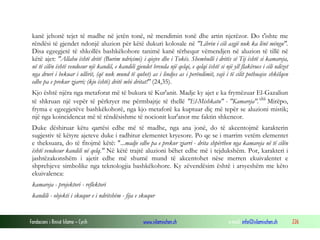 Fondacioni i Rinisë Islame — Cyrih www.islamischen.ch e-mail: info@islamischen.ch 226
kanë jehonë tejet të madhe në jetën tonë, në mendimin tonë dhe artin njerëzor. Do t'ishte me
rëndësi të gjendet ndonjë aluzion për këtë dukuri kolosale në "Librin i cili asgjë nuk ka lënë mëngu".
Disa egzegjetë të shkollës bashkëkohore tanimë kanë tërhequr vëmendjen në aluzion të tillë në
këtë ajet: "Allahu është dritë (Burim ndriçimi) i qiejve dhe i Tokës. Shembulli i dritës së Tij është si kamareja,
në të cilën është vendosur një kandil, e kandili gjendet brenda një qelqi, e qelqi është si një yll flakërues i cili ndizet
nga druri i bekuar i ullirit, (që nuk mund të quhet) as i lindjes as i perëndimit, vaji i të cilit pothuajse shkëlqen
edhe pa e prekur zjarri; (kjo është) dritë mbi dritat!" (24,35).
Kjo është njëra nga metaforat më të bukura të Kur'anit. Madje ky ajet e ka frymëzuar El-Gazaliun
të shkruan një vepër të përkryer me përmbajtje të thellë "El-Mishkatu" - "Kamareja".xliii
Mirëpo,
fryma e egzegjetëve bashkëkohorë, nga kjo metaforë ka kuptuar diç më tepër se aluzioni mistik;
një nga koincidencat më të rëndësishme të nocionit kur'anor me faktin shkencor.
Duke dëshiruar këtu qartësi edhe më të madhe, nga ana jonë, do të akcentojmë karakterin
sugjestiv të këtyre ajeteve duke i radhitur elementet kryesore. Po qe se i marrim vetëm elementet
e theksuara, do të fitojmë këtë: "...madje edhe pa e prekur zjarri - drita shpërthen nga kamareja në të cilën
është vendosur kandili në qelq." Në këtë trajtë aluzioni bëhet edhe më i tejdukshëm. Por, karakteri i
jashtëzakonshëm i ajetit edhe më shumë mund të akcentohet nëse merren ekuivalentet e
shprehjeve simbolike nga teknologjia bashkëkohore. Ky zëvendësim është i arsyeshëm me këto
ekuivalenca:
kamareja - projektori - reflektori
kandili - objekti i skuqur e i ndritshëm - fija e skuqur
 