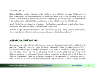 Fondacioni i Rinisë Islame — Cyrih www.islamischen.ch e-mail: info@islamischen.ch 228
edhe më tej." (51,47)
Kështu, Gjithësia nuk ka përfunduar së kryeri dhe ajo rritet gjithnjë e më tepër. Mu ky nocion, i
cili e ka sjellur gjer tek kalamendja edhe vet Anshtajnin, është bërë nocion shkencor atëherë kur
fizikani Huble zbulon se mebulozat janë duke u larguar nga hyllësia jonë dhe kur matematikani
belg, frati Lemetër, në bazë të këtij zbulimi sajon teorinë mbi ekspansionin e Gjithësisë.
A nuk është gjë e mrekullueshme që nocioni i shpallur kështu vazhdimisht e vënë udhërrëfyesin e
vet të qartë para nocionit shkencor sikur i tregon rrugën asaj?
A mund të supozohet se udhërrëfyesi i këtill ka rezultuar nga truri i dikujt që është ummi dhe se,
sipas kësaj, ekziston identiciteti në mes nocionit kur'anor dhe Muhammedit a.s.?
METAFORA KUR'ANORE
Krijimtaria e një gjuhe është e kushtëzuar nga elementet, të cilat i ofrojnë truall retorikës së saj të
posaçme. Topografia e vendeve, qiellit dhe klimës, florës dhe faunës, paraqesin burime të ideve
dhe aspekteve të cilat janë trashëgime të veçanta të një gjuhe të vetme dhe kurrnjë gjuhe tjetër.
Në këtë mënyrë klima i vë vulë të tërë aparatit retorik me të cilin shërbehet një popull, për ta
shprehur prirjen e vet krijimtare. Prandaj, kritika e brendshme e ndonjë letërsie në të duhet të
zbulonte marrëdhëniet e saja me të dhënat e klimës në të cilën ka lindur ajo. Gjithashtu analiza e
stilit kur'anor do të duhej të zbulon marrëdhëniet e tij me trevën e Arabisë. Mirëpo, ndoshta
 