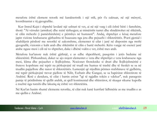 Fondacioni i Rinisë Islame — Cyrih www.islamischen.ch e-mail: info@islamischen.ch 229
metafora është element retorik më karakteristik i një stili, për t'u caktuar, në një mënyrë,
koordinantat e tij gjeografike.
Kur Imrul-Kajsi i shprehë lavdatë një ushtari të vet, ai në një varg i cili është bërë i famshëm,
thotë: "Ai vërsulet (armikut) dhe nxitë tërheqjen; ai trimërisht turret dhe shndërrohet në shkëmb,
të cilin rrebeshi (i pamëshirshëm) e përmbys në humnerë". Andaj, shprehjet e kësaj metafore
japin vizione krahasuese gjithashtu të huazuara nga jeta dhe pejsazhi i shkretëtirës. Poeti gjenial i
xhahilijetit përdorë me retorikë të zakonshme, elementet të cilat i janë në disponim nga rrethi
gjeografik; vizionin e kalit arab dhe shkëmbit të cilin e bartë rrebeshi. Këto vargje në esencë janë
arabe ngase mesi i cili në to shprehet, duke i dhënë vulën e vet, është mes arab.
Metafora kur'anore nuk është gjithnjë, e as edhe shpeshherë, pasqyrim i jetës beduine në
shkretëtirë. Përkundrazi, duket se ajo nxjerr elementet e veta dhe shprehjet e veta krahasuese nga
mesi, klima dhe pejsazhet e llojllojshme. Nocionet fitoteknike si druri dhe llojllojshmëritë e
fruteve kopshtare më tepër na përkujtojnë në truall me humus të trashë dhe të freskët se sa në
truallin papjellore dhe ranor të shkretëtirës. Lumenjtë që rrjedhin përmes rrafshinave të gjelbërta,
më tepër përkujtojnë trevat pjellore të Nilit, Eufratit dhe Gangut, se sa hapësirat shkretirore të
Arabisë. Retë e dendura, të cilat i bartin erërat "që të ngjallin tokën e vdekur", nuk paraqesin
pamje të përditshme të qiellit arabik, at qiell kontinental dhe shkretiror, të skuqur sikurse kupolla
e nxehtë nga tunxhi dhe lakuriq siç është vet shkretëtira.
Në Kur'an hasim shumë elemente retorike, të cilat nuk kanë kurrfarë lidhmërie as me truallin e as
me qiellin e Arabisë.
 