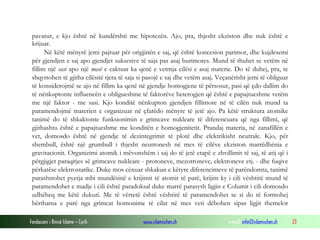 Fondacioni i Rinisë Islame — Cyrih www.islamischen.ch e-mail: info@islamischen.ch 23
pavarur, e kjo është në kundërshti me hipotezën. Ajo, pra, thjesht ekziston dhe nuk është e
krijuar.
Në këtë mënyrë jemi pajtuar për origjinën e saj, që është koncesion parimor, dhe kujdesemi
për gjendjen e saj apo gjendjet suksesive të saja pas asaj burimores. Mund të thuhet se vetëm në
fillim një sasi apo një masë e caktuar ka qenë e vetmja cilësi e asaj materie. Do të duhej, pra, te
shqyrtohen të gjitha cilësitë tjera të saja si pasojë e saj dhe vetëm asaj. Veçanërisht jemi të obliguar
të konsiderojmë se ajo në fillim ka qenë në gjendje homogjene të përsosur, pasi që çdo dallim do
të nënkuptonte influencën e obligueshme të faktorëve heterogjen që është e papajtueshme vetëm
me një faktor - me sasi. Kjo konditë nënkupton gjendjen fillimore në të cilën nuk mund ta
paramendojmë materien e organizuar në çfarëdo mënyre të jetë ajo. Pa këtë struktura atomike
tanimë do të shkaktonte funksionimin e grimcave nukleare të diferencuara që nga fillimi, që
gjithashtu është e papajtueshme me konditën e homogjenitetit. Prandaj materia, në zanafillën e
vet, domosdo është në gjendje të dezintegrimit të plotë dhe elektrikisht neutrale. Kjo, për
shembull, është një grumbull i thjesht neutronesh në mes të cilëve ekziston marrëdhënia e
gravitacionit. Organizimi atomik i mëvonshëm i saj do të jetë etapë e zhvillimit të saj, të atij që i
përgjigjet paraqitjes së grimcave nukleare - protoneve, mezotroneve, elektroneve etj. - dhe fuqive
përkatëse elektrostatike. Duke mos cënuar shkakun e këtyre diferencimeve të parëndomta, tanimë
parashtrohet pyetja mbi mundësinë e krijimit të atomit të parë, krijim ky i cili vështirë mund të
paramendohet e madje i cili është paradoksal duke marrë parasysh ligjin e Columit i cili domosdo
udhëheq me këtë dukuri. Me të vërtetë është vështirë të paramendohet se si do të formohej
bërthama e parë nga grimcat homonime të cilat në mes veti dëbohen sipas ligjit themelor
 