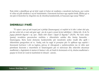 Fondacioni i Rinisë Islame — Cyrih www.islamischen.ch e-mail: info@islamischen.ch 230
Nuk është e planifikuar që në këtë vepër të hyhet në studimin e metaforës kur'anore, por vetëm
të vëhet në pah rëndësia e saj në hulumtimin e fenomenit kur'anor nga aspekti kritik. Duhet që sa
më pak të ilustrohet ky shqyrtim me dy shembuj karakteristik, të huazuara nga sureja "Drita".
SHEMBULLI I PARË:
"E veprat e atyre që nuk besojnë janë si përhitje (fatamorgana) në rrafshirë në të cilën i etshmi sheh ujin,
por kur arrinë tek ai vend, nuk gjenë asgjë - por do te gjenë se pranë tij pret ndëshkimi i Allahut dhe Ai do t'ia
paguaj plotësisht llogarinë e tij, sepse Allahu është shumë i shpejtë në llogaritje." (24,39). Në këtë ninëz
(pamje) tronditëse prezentohet rrafshira e shkretëtirës arabike dhe fanitja fantastike -
fatamorgana. Këtu kemi elemente karakteristike për metaforën arabe: trualli dhe qielli i
shkretëtirës pasqyrohen në te. Andaj, nuk ka asgjë të posaçme për t'u aplikuar nga aspekti i
fenomenit kur'anor i cili na kaplon, përveç të shkoqiturit e jashtëzonshëm me të cilën ajeti
përmbanë iluzionin e tmerrshëm të fatamorganës për të nënvizuar dhe relievisht akcentuar
madhësinë e zhgënjimit të njeriut të fanitur i cili, në fund të ekzistencës së tij, zbulon madhësinë e
paepur të Zotit në vend të mashtrimit të zbrazët - jetesës.
 