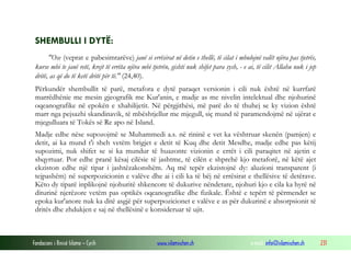 Fondacioni i Rinisë Islame — Cyrih www.islamischen.ch e-mail: info@islamischen.ch 231
SHEMBULLI I DYTË:
"Ose (veprat e pabesimtarëve) janë si errësirat në detin e thellë, të cilat i mbulojnë valët njëra pas tjetrës,
kurse mbi te janë retë, krejt të errëta njëra mbi tjetrën, gishti nuk shifet para sysh, - e ai, të cilit Allahu nuk i jep
dritë, as që do të ketë dritë për të." (24,40).
Përkundër shembullit të parë, metafora e dytë paraqet versionin i cili nuk është në kurrfarë
marrëdhënie me mesin gjeografik me Kur'anin, e madje as me nivelin intelektual dhe njohurinë
oqeanografike në epokën e xhahilijetit. Në përgjithësi, më parë do të thuhej se ky vizion është
marr nga pejsazhi skandinavik, të mbështjellur me mjegull, siç mund të paramendojmë në ujërat e
mjegulluara të Tokës së Re apo në Island.
Madje edhe nëse supozojmë se Muhammedi a.s. në rininë e vet ka vështruar skenën (pamjen) e
detit, ai ka mund t'i sheh vetëm brigjet e detit të Kuq dhe detit Mesdhe, madje edhe pas këtij
supozimi, nuk shifet se si ka mundur të huazonte vizionin e errët i cili paraqitet në ajetin e
shqyrtuar. Por edhe pranë kësaj cilësie të jashtme, të cilën e shprehë kjo metaforë, në këtë ajet
ekziston edhe një tipar i jashtëzakonshëm. Aq më tepër ekzistojnë dy: aluzioni transparent (i
tejpashëm) në superpozicionin e valëve dhe ai i cili ka të bëj në errësirat e thellësive të detërave.
Këto dy tiparë inplikojnë njohuritë shkencore të dukurive nëndetare, njohuri kjo e cila ka hyrë në
diturinë njerëzore vetëm pas optikës oqeanografike dhe fizikale. Është e tepërt të përmendet se
epoka kur'anore nuk ka ditë asgjë për superpozicionet e valëve e as për dukurinë e absorpsionit të
dritës dhe zhdukjen e saj në thellësinë e konsideruar të ujit.
 