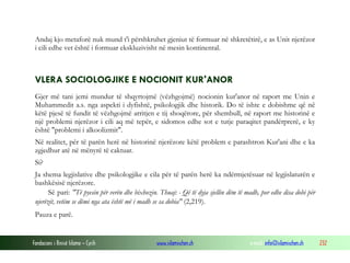 Fondacioni i Rinisë Islame — Cyrih www.islamischen.ch e-mail: info@islamischen.ch 232
Andaj kjo metaforë nuk mund t'i përshkruhet gjeniut të formuar në shkretëtirë, e as Unit njerëzor
i cili edhe vet është i formuar ekskluzivisht në mesin kontinental.
VLERA SOCIOLOGJIKE E NOCIONIT KUR'ANOR
Gjer më tani jemi mundur të shqyrtojmë (vëzhgojmë) nocionin kur'anor në raport me Unin e
Muhammedit a.s. nga aspekti i dyfishtë, psikologjik dhe historik. Do të ishte e dobishme që në
këtë pjesë të fundit të vëzhgojmë arritjen e tij shoqërore, për shembull, në raport me historinë e
një problemi njerëzor i cili aq më tepër, e sidomos edhe sot e tutje paraqitet pandërprerë, e ky
është "problemi i alkoolizmit".
Në realitet, për të parën herë në historinë njerëzore këtë problem e parashtron Kur'ani dhe e ka
zgjedhur atë në mënyrë të caktuar.
Si?
Ja shema legjislative dhe psikologjike e cila për të parën herë ka ndërmjetësuar në legjislaturën e
bashkësisë njerëzore.
Së pari: "Të pyesin për verën dhe bixhozin. Thuaj: - Që të dyja sjellin dëm të madh, por edhe disa dobi për
njerëzit, vetëm se dëmi nga ata është më i madh se sa dobia" (2,219).
Pauza e parë.
 