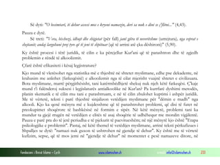 Fondacioni i Rinisë Islame — Cyrih www.islamischen.ch e-mail: info@islamischen.ch 233
Së dyti: "O besimtarë, të dehur assesi mos e kryeni namazin, deri sa nuk e dini se ç'flitni..." (4,43).
Pauza e dytë.
Së treti: "Vera, bixhozi, idhujt dhe shigjetat (për fall) janë gjëra të neveritshme (urrejtura), nga veprat e
shejtanit; andaj largohuni prej tyre që të jeni të shpëtuar (që të arrini atë çka dëshironi)" (5,90).
Ky është procesi i tërë juridik, të cilin e ka përcjellur Kur'ani që të parashtron dhe të zgjedh
problemin e rëndë të alkoolizmit.
Çfarë është efikasiteti i kësaj legjistrature?
Kjo mund të vlerësohet nga statistika më e thjeshtë në shtetet myslimane, edhe pse dekadente, në
krahasim me ankthet (fatkeqësitë) e alkoolizmit nga të cilat mjerisht vuajnë shtetet e civilizuara.
Bota myslimane, marrë përgjithësisht, tani katërmbëdhjetë shekuj nuk njeh këtë fatkeqësi. Ç'kaje
mund t'i falënderoj suksesi i legjislaturës antialkoolike në Kur'an? Pa kurrfarë dyshimi metodës,
planin skematik e të cilin mu tani e parashtruam, e në të cilin zbulohet kuptimi i ashpër juridik.
Me të vërtetë, teksti i parë thjeshtë sinjalizon vetëdijen myslimane për "dëmin e madh" nga
alkooli. Kjo ka qenë mënyra më e kujdesshme që të parashtrohet problemi, që disi të futet në
preokupimet shoqërore të bashkësisë në formim e sipër. Në këtë mënyrë, problemi tani ka
mundur ta gjejë rrugën në vetëdijen e elitës të asaj shoqërie të udhëhequr me moralin vigjilentë.
Pauza e parë pra do të jetë periudha e të pjekurit të paevitueshëm; në një mënyrë kjo është "Etapa
psikologjike e problemit". Pastaj, në këtë themel të vetëdijes myslimane, arrinë teksti përkufizues i
Shpalljes se dytë: "namazi nuk guxon të ushtrohen në gjendje të dehur". Ky është me të vërtetë
kufizim, sepse, që të mos jemi në "gjendje të dehur" në momentet e pesë namazeve ditore, në
 