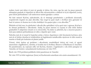 Fondacioni i Rinisë Islame — Cyrih www.islamischen.ch e-mail: info@islamischen.ch 234
realitet, kurrë nuk duhet të jemi në gjendje të dehur. Ky tekst, nga kjo anë, ka pasur parasysh
mbrapsjen graduale të shprehisë në alkool dhe rekonstruimin e ndalesës së tij në shprehitë (veset),
para tekstit përfundimtar i cili sanksionon tanimë gjendjen e arritur.
Në këtë mënyrë Kur'ani, njëkohësisht, do të shmangë parashtrimin e problemit ekonomik,
respektivisht tregtinë me pijet alkoolike. Kjo tregti ka qenë mjaft e zhvilluar nëse gjykojmë në
bazë të emrave të shumta me të cilat xhahilijeti i ka quajtur pijet e veta alkoolike.xlv
Pikërisht në këtë mes, ku përdorimi i alkoolit dhe qarkullimi i tij ka qenë tejet i zgjeruar, Kur'ani e
ka shtruar problemin e alkoolizmit. Andaj, ka pasur interese të veçanta të cilat është dashur
gradualisht t'i adaptohen situatës së re ekonomike. Na duket se pikërisht, kjo e arsyeton pauzën e
dytë para ndalesës përfundimtare të cilën e shprehë ajeti i tretë.
Ndoshta nuk do të mund të kuptohej arritja e këtyre shqyrtimeve mbi fenomenin kur'anor, nëse
nuk do të kishim shembuj të rëndësishëm në legjislaturën antialkoolike njerëzore të cilën mund ta
marrim si lëndë për krahasim në planin juridik.
Vërtetë, është dashur që problemi i alkoolizmit, trembëdhjetë shekuj më vonë, të zgjonë
interesimin e ligjdhënësve, ndoshta, të kombit më të zhvilluar, Shteteve të Bashkuara të Amerikës.
Të parashtrojmë, siç vepruam edhe tek Kur'ani, shemën e legjislaturës e cila është paraqitur në
Amerikë, në formën e amandamentit kushtetutar, në vitin 1919.
Rreth vitit 1918 problemi publikisht është parashtruar në Amerikë.
Në vitin 1919 ai është regjistruar (futur) në Kushtetutën amerikane nën emrin amandamenti i 18.
 