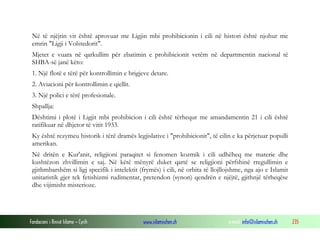 Fondacioni i Rinisë Islame — Cyrih www.islamischen.ch e-mail: info@islamischen.ch 235
Në të njëjtin vit është aprovuar me Ligjin mbi prohibicionin i cili në histori është njohur me
emrin "Ligji i Volstedorit".
Mjetet e vuara në qarkullim për zbatimin e prohibicionit vetëm në departmentin nacional të
SHBA-së janë këto:
1. Një flotë e tërë për kontrollimin e brigjeve detare.
2. Aviacioni për kontrollimin e qiellit.
3. Një polici e tërë profesionale.
Shpallja:
Dështimi i plotë i Ligjit mbi prohibicion i cili është tërhequr me amandamentin 21 i cili është
ratifikuar në dhjetor të vitit 1933.
Ky është rezymeu historik i tërë dramës legjislative i "prohibicionit", të cilin e ka përjetuar populli
amerikan.
Në dritën e Kur'anit, religjioni paraqitet si fenomen kozmik i cili udhëheq me materie dhe
kushtëzon zhvillimin e saj. Në këtë mënyrë duket qartë se religjioni përfshinë rregullimin e
gjithmbarshëm si ligj specifik i intelektit (frymës) i cili, në orbita të llojllojshme, nga ajo e Islamit
unitaristik gjer tek fetishizmi rudimentar, pretendon (synon) qendrën e njëjtë, gjithnjë tërheqëse
dhe vijimisht misterioze.
 