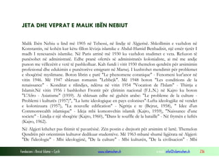 Fondacioni i Rinisë Islame — Cyrih www.islamischen.ch e-mail: info@islamischen.ch 236
JETA DHE VEPRAT E MALIK IBËN NEBIUT
Malik Ibën Nebiu u lind më 1905 në Tebessi, në lindje të Algjerisë. Shkollimin e vazhdon në
Konstantin, në kohën kur këtu fillon lëvizja islamike e Abdul-Hamid Benbadisit, një emër tjetër I
madh I renesansës islamike. Në Paris arrinë më 1930 ku vazhdon studimet e veta. Refuzon të
punësohet në administratë. Edhe pranë ofertës së administratës kolonialiste, ai më me andje
punon me vëllezërit e vetë të pashkolluar. Kah fundi i vitit 1930 themelon qendrën për arsimimin
profesional dhe edukimin e punëtorëve emigrant në Marsej. I kushtohet mendimit për problemet
e shoqërisë myslimane. Boton librin e parë "Le phenomene coranique" - Fenomeni kur'anor në
vitin 1946. Më 1947 shkruan romanin "Lebbejk". Më 1948 boton "Les conditions de la
renaissance" - Konditat e rilindjes, ndërsa në vitin 1954 "Vocation de l'Islam" - Thirrja e
Islamit.Në vitin 1956 i bashkohet Frontit për çlirimin nacional (F.L.N.) në Kajro ku boton
"L'Afro - Asiatisme" (1959). Ai shkruan edhe në gjuhën arabe: "Le probleme de la culture -
Problemi i kulturës (1957)", "La lutte ideologique en pays colonises"-Lufta ideologjike në vendet
e kolonizuara (1957), "La nouvelle edification" - Ngritja e re (Bejrut, 1958), " Idee d'un
Commonwealth islamique" - Ideja mbi komonveltin islamik (Kajro, 1959), "Naissance d'une
societe" - Lindja e një shoqërie (Kajro, 1960), "Dans le souffle de la bataille" - Në frymën e luftës
(Kajro, 1962).
Në Algjeri kthehet pas fitimit të pavarësisë. Zën postin e drejtorit për arsimim të lartë. Themelon
Qendrën për orientimin kulturor dedikuar studentëve. Më 1963 mbanë shumë ligjërata në Algjeri:
"De l'ideologie" - Mbi ideologjinë, "De la culture" - Mbi kulturën, "De la civilisacion" - Mbi
 