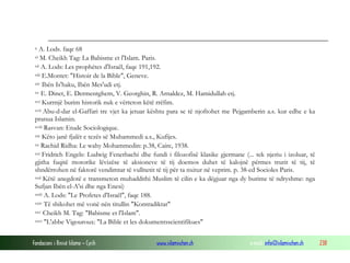 Fondacioni i Rinisë Islame — Cyrih www.islamischen.ch e-mail: info@islamischen.ch 238
x A. Lods. faqe 68
xi M. Cheikh Tag: La Babisme et l'Islam. Paris.
xii A. Lods: Les prophétes d'Israël, faqe 191,192.
xiii E.Montet: "Histoir de la Bible", Geneve.
xiv Ibën Is'haku, Ibën Mes'udi etj.
xv E. Dinet, E. Dermentghem, V. Georghin, R. Arnaldez, M. Hamidullah etj.
xvi Kurrnjë burim historik nuk e vërteton këtë rrëfim.
xvii Abu-d-dar el-Gaffari tre vjet ka jetuar kështu para se të njoftohet me Pejgamberin a.s. kur edhe e ka
pranua Islamin.
xviii Rasvan: Etude Sociologique.
xix Këto janë fjalët e tezës së Muhammedi a.s., Kufijes.
xx Rachid Ridha: Le wahy Mohammedin: p.38, Caire, 1938.
xxi Fridrich Engels: Ludwig Fenerbachi dhe fundi i filozofisë klasike gjermane (... tek njeriu i izoluar, të
gjitha fuqitë motorike lëvizëse të aksioneve të tij doemos duhet të kalojnë përmes trurit të tij, të
shndërrohen në faktorë vendimtar të vullnetit të tij për ta nxitur në veprim. p. 38-ed Socioles Paris.
xxii Këtë anegdotë e transmeton muhaddithi Muslim të cilin e ka dëgjuar nga dy burime të ndryshme: nga
Sufjan Ibën el-A'si dhe nga Enesi)
xxiii A. Lods: "Le Profetes d'Israël", faqe 188.
xxiv Të shikohet më vonë nën titullin "Kontradiktat"
xxv Cheikh M. Tag: "Babisme et l'Islam".
xxvi "L'abbe Vigouroux: "La Bible et les dokumentsscientifikues"
 