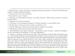 Fondacioni i Rinisë Islame — Cyrih www.islamischen.ch e-mail: info@islamischen.ch 239
xxvii Fjala "El-Aziz" si duket është futur në egzegjezën hebreje pas punimeve të Mosehe ibën Maimounit,
nxënësit të shkollës myslimane spanjolle.
xxviii Thomas Carlyle: "Le Livre des Herois".
xxix Personalitetet e ndarë - Triniteti
xxx "Entretien sur la phisolophie muslimane et la culture froncaise" - R.P.G. Thery, profesor në institutin
Katolik në Paris.
xxxi Culgnebert: "L'evolution du dogme"
xxxii Asin Polacios: "La escatologia musulmana" në "Divina Comedia", e ka cituar R.P.G. Tery.
xxxiii Dr. Bich Fares: "L'Honneur chez les Arabes avnt l'Islam", p.175.
xxxiv Ghazali: "Refutation Courtoise de la divinite de Jesus, d'apres les Evangoles".
xxxv H.de Barenton: "Petite historie illustre du Monde Ancien".
xxxvi Libri bashkëkohor këtë dukuri të glosalisë - veçanërisht në rastin e Jeremiut - pengesës fiziologjike e
cila tek ai koincidencon me gjendjen e tij të ekstazës (ngazëllimit).
xxxvii Aisheja r.a. parashtron rastin Ifk me këto fjalë: "Gjatë ekspeditës kundër fisit Benu Mustalak", thotë
ajo, "e pata humbur gjerdanin. Gjersa përgatiteshim për kthim, u largova nga karvani i cili e barti shkalcin
time duke mos vërejtur se nuk jam në të, aq kam qenë e lehtë. Mbeta vetëm dhe kur më pa Safvan ibën el-
Muiti, qe i detyruar të më vendosë mbi deven e vet, të cilës i grahte në këmbë, në mënyrë që t'i arrimë të
tjerët e që i hasëm të kampuar. Në atë moment nuk ka pasur kurrfarë delendisje në llogarinë time. Gjatë
një muaji të tërë kam vuajtur sepse Pejgamberi nuk më ofronte përzemërsi me të cilën më pat mësuar, e
gjatë kësaj as që e kam parandjerë për çfarë është fjala gjersa u takova me Ummu Musattahën, e cila më ka
lajmëruar për shpifjet të cilat fliten për mua. Kur e kuptova këtë, u sëmura dhe kërkova të më dërgojnë tek
prindërit e mi, aq tepër kam qenë e dërrmuar. Mirëpo, një ditë erdhi Pejgamberi dhe më tha: "Lajm i mirë,
 