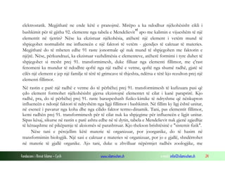 Fondacioni i Rinisë Islame — Cyrih www.islamischen.ch e-mail: info@islamischen.ch 24
elektrostatik. Megjithatë ne ende këtë e pranojmë. Mirëpo a ka ndodhur njëkohësisht cikli i
bashkimit për të gjitha 92. elemente nga tabela e Mendelievit
vi
apo me kalimin e vijueshëm të një
elementit në tjetrin? Nëse ka ekzistuar njëkohësia, atëherë një element i vetëm mund të
shpjegohet normalisht me influencën e një faktori të vetëm - gjendjes të caktuar të materies.
Megjithatë do të mbeten edhe 91 raste jonormale që nuk mund të shpjegohen me faktorin e
njëjtë. Nëse, përkundrazi, ka ekzistuar vazhdimësia e elementeve, atëherë formimi i tyre duhet të
shpjegohet si rresht prej 91. transformimesh, duke filluar nga elementi fillimor, me ç'rast
fenomeni ka mundur të ndodhte qoftë nga një radhë e vetme, qoftë nga shumë radhë, gjatë së
cilës një element e jep një familje të tërë të grimcave të thjeshta, ndërsa e tërë kjo rezulton prej një
elementi fillimor.
Në rastin e parë një radhë e vetme do të përbëhej prej 91. transformimesh të kufizuara pasi që
çdo element formohet njëkohësisht gjersa ekzistojnë elementet të cilat i kanë paraprirë. Kjo
radhë, pra, do të përbëhej prej 91. raste baraspeshash fiziko-kimike të ndryshme që nënkupton
influencën e ndonjë faktori të ndryshëm nga ligji fillimor i bashkimit. Në fillim ky ligj është unitar,
në esencë i pavarur nga koha dhe nga cilido faktor termo-dinamik. Tani, pas elementit fillimor,
kemi radhën prej 91. transformimesh për të cilat nuk ka shpjegime për influencën e ligjit unitar.
Sipas kësaj, sikurse në rastin e parë ashtu edhe në të dytin, tabela e Mendelievit nuk gjenë zgjedhje
të kënaqshme në pikëpamje të aksiomës së parashtruar. Kjo thekson brishtësinë e "sistemit fizik".
Nëse tani e përcjellim këtë materie të organizuar, por joorganike, do të hasim në
transformimin biologjik. Një sasi e caktuar e materies së organizuar, por jo e gjallë, shndërrohet
në materie të gjallë organike. Ajo tani, duke u zhvilluar nëpërmjet radhës zoologjike, me
 