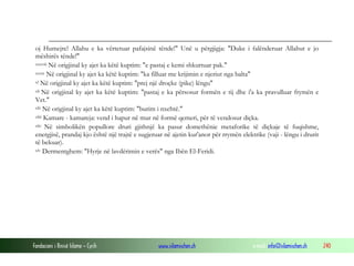 Fondacioni i Rinisë Islame — Cyrih www.islamischen.ch e-mail: info@islamischen.ch 240
oj Humejre! Allahu e ka vërtetuar pafajsinë tënde!" Unë u përgjigja: "Duke i falënderuar Allahut e jo
mëshirës tënde!"
xxxviii Në origjinal ky ajet ka këtë kuptim: "e pastaj e kemi shkurtuar pak."
xxxix Në origjinal ky ajet ka këtë kuptim: "ka filluar me krijimin e njeriut nga balta"
xl Në origjinal ky ajet ka këtë kuptim: "prej një droçke (pike) lëngu"
xli Në origjinal ky ajet ka këtë kuptim: "pastaj e ka përsosur formën e tij dhe i'a ka pravulluar frymën e
Vet."
xlii Në origjinal ky ajet ka këtë kuptim: "burim i nxehtë."
xliii Kamare - kamareja: vend i hapur në mur në formë qemeri, për të vendosur diçka.
xliv Në simbolikën popullore druri gjithnjë ka pasur domethënie metaforike të diçkaje të fuqishme,
energjisë, prandaj kjo është një trajtë e sugjeruar në ajetin kur'anor për rrymën elektrike (vaji - lëngu i drurit
të bekuar).
xlv Dermentghem: "Hyrje në lavdërimin e verës" nga Ibën El-Feridi.
 