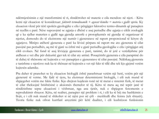 Fondacioni i Rinisë Islame — Cyrih www.islamischen.ch e-mail: info@islamischen.ch 25
ndërmjetësimin e një transformimi të ri, shndërrohet në materie e cila mendon: në njeri. - Këtu
kemi një ekuacion të konsideruar: faktorët termodinamik + agenset kimike = materia e gjallë: njeriu. Ky
ekuacion vlenë për tërë epokën gjeologjike e cila i përgjigjet faktorëve termo-dinamik që paraqiten
në nyellin e parë. Nëse supozojmë se zgjatja e dhënë e asaj periudhe dhe zgjatja e ciklit zoologjik
që e ka sjellur materien e gjallë nga gjendja amorfe e protoplazmës në gjendje të organizuar të
njeriut, domosdo do të ekzistonte një numër i gjeneratave në raport proporcional të këtyre dy
zgjatjeve. Mirëpo atëherë gjenerata e parë ka lëvizë përpara në raport me ato gjenerata të cilat
pasojnë pas periudhës, aq më të gjatë sa është më e gjatë periudha gjeologjike e cila i përgjigjet atij
cikli evolues. Në fund të asaj lëvizjeje gjenerata e parë, tanimë, do të jetë e vetëdijshme për
atdheun e vet dhe për dukuritë gjer tek të cilat aty arrinë. Posaçërisht gjenerata e cila paraprinë do
të duhej të shënonte në kujtesën e vet paraqitjen e gjeneratave të cilat pasojnë. Ndërkaq gjenerata
e tanishme e njerëzve nuk ka të shënuar në kujtesën e vet një fakt të tillë dhe tek kjo gjejmë vetëm
kujtesën adamike.
Pra duhet të pranohet se ky ekuacion biologjik është parashtruar vetëm një herë, vetëm për një
gjeneratë të vetme. Me fjalë të tjera, ka ekzistuar determinizmi biologjik, i cili nuk mund të
shpjegohet vetëm me fakte fizike. Kjo drejton kujdesin tonë në të metat e sistemit fizik, të metat
të cilat theksojnë brishtësinë e aksiomës themelor të tij. Këto të meta aq më tepër janë të
rëndësishme sepse ekuacioni i vështruar, nga ana tjetër, nuk e shpjegon fenomenin e
reprodukimit shtazor. Këtu, në realitet, paraqitet një problem i ri, i cili ka të bëj me bashkimin e
llojit, e i cili nuk mund të shikohet si në njësi por në çift - meshkulli dhe femra (tek shtazët).
Teoria fizike nuk ofron kurrfarë arsyetimi për këtë dualitet, i cili kushtëzon funksionin
 
