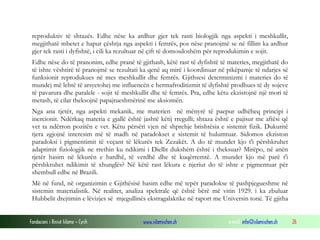 Fondacioni i Rinisë Islame — Cyrih www.islamischen.ch e-mail: info@islamischen.ch 26
reproduktiv të shtazës. Edhe nëse ka ardhur gjer tek rasti biologjik nga aspekti i meshkullit,
megjithatë mbetet e hapur çështja nga aspekti i femrës, pos nëse pranojmë se në fillim ka ardhur
gjer tek rasti i dyfishtë, i cili ka rezultuar në çift të domosdoshëm për reprodukimin e sojit.
Edhe nëse do të pranonim, edhe pranë të gjithash, këtë rast të dyfishtë të materies, megjithatë do
të ishte vështirë të pranojmë se rezultati ka qenë aq mirë i koordinuar në pikëpamje të ndarjes së
funksionit reprodukues në mes meshkullit dhe femrës. Gjithsesi determinizmi i materies do të
mundej më lehtë të arsyetohej me influencën e hermafroditizmit të dyfishtë prodhues të dy sojeve
të pavarura dhe paralele - sojit të meshkullit dhe të femrës. Pra, edhe këtu ekzistojnë një mori të
metash, të cilat theksojnë papajtueshmërinë me aksiomën.
Nga ana tjetër, nga aspekti mekanik, me materien në mënyrë të paepur udhëheq principi i
inercionit. Ndërkaq materia e gjallë është jashtë këtij rregulli; shtaza është e pajisur me aftësi që
vet ta ndërron pozitën e vet. Këtu përsëri vjen në shprehje brishtësia e sistemit fizik. Dukuritë
tjera zgjojnë interesim më të madh në paradokset e sistemit të hulumtuar. Sidomos ekziston
paradoksi i pigmentimit të veçant të lëkurës tek Zezakët. A do të mundet kjo t'i përshkruhet
adaptimit fiziologjik ne rrethin ku ndikimi i Diellit dukshëm është i theksuar? Mirëpo, në anën
tjetër hasim në lëkurën e bardhë, të verdhë dhe të kuqërremtë. A mundet kjo më parë t'i
përshkruhet ndikimit të xhunglës? Në këtë rast lëkura e njeriut do të ishte e pigmentuar për
shembull edhe në Brazili.
Më në fund, në organizimin e Gjithësisë hasim edhe më tepër paradokse të pashpjegueshme në
sistemin materialistik. Në realitet, analiza spektrale që është bërë më vitin 1929. i ka zbuluar
Hubbelit drejtimin e lëvizjes së mjegullinës ekstragalaktike në raport me Universin tonë. Të gjitha
 