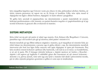 Fondacioni i Rinisë Islame — Cyrih www.islamischen.ch e-mail: info@islamischen.ch 27
këto mjegullina largohen nga Universi i jonë, pos disave të cilat, përkundrazi afrohen. Kështu, në
tërësi, materia prezenton në raport me ne dy lëvizje të kundërta. Edhe nëse njëra mund të
shpjegohet me ligjin e dhënë burimor, shpjegimi i të dytës mbetet i pazgjedhur.
Të gjitha këto anomali të papajtueshme me determinizmin e pastër materialistik në esencë,
kërkojnë prefeksionimin e tërë sistemit; vet parimi themelor tregohet si i papërshtatshëm që të jep
teorinë koherente të gjenezës dhe evolucionit të materies.
SISTEMI METAFIZIK
Këtu është nevoja për një parim të ndarë nga materia. Zoti, Krijuesi dhe Rregulluesi i Universit,
parashkas nga i cili rezulton çdo gjë që ekziston, është parim i sistemit të ri.
Sistemi metafizik që nga fillimi ndriçon origjinën e materies, aq të mjegulluar në sistemin fizik; ajo
është krijuar me determinizmin e pavarur nga të gjitha cilësitë e saja. Ky determinizëm metafizik
intervenon çdo herë kur ligjet fizike natyrore nuk japin shpjegime të qarta për fenomenin. Prej
këtu rezulton sistemi koherent i përkryer dhe harmonik, i cili nuk ka as të meta e as kundërthënie,
si në atë të parin. Për t'i kënaqur tërësisht kërkesat e shpirtit njerëzor në fushën e filozofisë -
shpirtit i cili aspiron që logjikisht t'i ndërlidhë gjërat dhe fenomenet në një sintezë koherente -
aksiomë e re, përveç tjerash, vënë urën nga ana tjetër e materies kah ideali i përsosmërisë morale,
për të cilën vijimisht përpjeket qytetërimi si qëllim të vetin tejet të rëndësishëm.
 