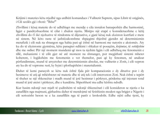 Fondacioni i Rinisë Islame — Cyrih www.islamischen.ch e-mail: info@islamischen.ch 28
Krijimi i materies këtu rrjedhë nga urdhëri komandues i Vullnetit Suprem, sipas Librit të origjinës,
i Cili secilës gjë i thotë: "Bëhu!"
Zhvillimi i kësaj materie do të udhëhiqet me mendje e cila instalon baraspeshën dhe harmoninë,
ligjet e pandryshueshme të cilat i zbulon njeriu. Mirëpo një etapë e konsiderueshme e këtij
zhvillimi do t'i ikë njohurive të rëndomta të dijetarëve, e gjatë kësaj nuk ekziston kurrfarë e mete
në sistem. Në këto raste të jashtëzakonshme shpjegimi thjeshtë gjendet në determinizmin
metafizik i cili nuk na shtangon nga habia pasi që është në harmoni me natyrën e aksiomës. Aty
ku do të ekzistonte gjymtësia, këtu paraqitet ndikimi i shkakut të posaçëm, krijimtar, të vetëdijshëm
dhe me vullnet. Për një moment mundemi që mos ta njohim ligjin i cili udhëheq me fenomenin e
tillë, mekanizmi i të cilit gjer në atë moment na shmanget, por megjithatë sistemi mbetet
koherent, i logjikshëm me fenomenin e vet themelor, pasi që ky fenomen, në analizat
përfundimtare, mund të arsyetohet me determinizmin absolut, me vullnetin e Zotit, i cili vepron
aty ku do të vepronte rasti, ky hyjni i plotfuqishëm i materializmit.
Duhet të kemi parasysh se këtu nuk është fjala për komparacionin e dy diturive por i dy
besimeve: të atij që mbështetet në materie dhe të atij tek i cili intervenon Zoti. Nuk është e tepërt
të thuhet se një shkencëtar i madh mund të jetë besimtar i përkryer, përderisa një injorant total
mund të jetë ateist i përkryer, dhe e kundërta. Shpeshherë mu edhe kështu ndodh.
Kur hasim ndonjë rast mjaft të çuditshëm të ndonjë shkencëtari i cili konsideron se njeriu e ka
zanafillën nga majmuni, gjithashtu duhet të mendojmë në fetishistin modest nga brigjet e Nigerit i
cili seriozisht beson se e ka zanafillën nga të parët e krokodolit. Edhe njëri edhe tjetri, ky
 
