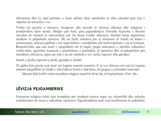 Fondacioni i Rinisë Islame — Cyrih www.islamischen.ch e-mail: info@islamischen.ch 29
shkencëtar dhe ky njeri primitiv, e kanë njëfarë ideje metafizike të cilën çdonjëri prej tyre e
shprehë në mënyrën e vet.
Vetëm në epokën e trazirave shoqërore dhe moralit të luhatur, shkenca dhe religjioni i
kundërvihen njëra tjetrës. Mirëpo çdo herë, para papandehjeve historike hyjnesha e diturisë
rrëzohet në mënyrë të mjerueshme për t'ia liruar vendin shkencës, thjeshtë kësaj nëpunëseje
modeste të përparimit njerëzor. Më në fund, sidomos pas të arriturave të fundit në lëmin e
astronomisë, shkenca gjithnjë e më tepër bëhet e vetëdijshme për fushëveprimin e saj të kufizuar.
Respektivisht, nga ana tjetër e mjegullinës më të largët, prapa milionave, e ndoshta miliardave
vitesh-dritë, zgjerohet humnera e paarritshme e pafundisë, të panjohur dhe të pakapshëm për
mendimin shkencor, sepse ajo nuk e ka më objektin e vet: sasitë, raportet dhe gjendjet.
Sasinë e çkafit, raportin e çkafit, gjendjen e çkafit?
Të gjitha këto pyetje nuk kanë më kuptim matanë materies. E as vet shkenca më nuk ka kuptim
matanë mjegullinës së fundit e cila kufizon botën e dukshme, në pragun e pafundisë materiale.
Matanë këtij kufiri vetëm mendimi religjioz mund të thotë diç të kuptueshme: Zoti e din...
LËVIZJA PEJGAMBERIKE
Fenomeni religjioz është tejet kompleks për studimin konciz sepse ajo shumëfish dhe ndryshe
manifestohet në meset e ndryshme njerëzore. Ngandonjëherë janë vuar konfirmime të çuditshme
 