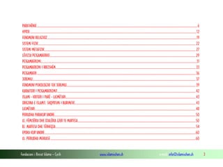Fondacioni i Rinisë Islame — Cyrih www.islamischen.ch e-mail: info@islamischen.ch 3
PARATHËNIE....................................................................................................................................................................................................................6
HYRJE............................................................................................................................................................................................................................12
FENOMENI RELIGJIOZ.....................................................................................................................................................................................................19
SISTEMI FIZIK................................................................................................................................................................................................................22
SISTEMI METAFIZIK........................................................................................................................................................................................................27
LËVIZJA PEJGAMBERIKE.................................................................................................................................................................................................29
PEJGAMBERIZMI..............................................................................................................................................................................................................31
PEJGAMBERIZMI I RREJSHËM.........................................................................................................................................................................................33
PEJGAMBERI..................................................................................................................................................................................................................36
JEREMIU........................................................................................................................................................................................................................37
FENOMENI PSIKOLOGJIK TEK JEREMIU...........................................................................................................................................................................39
KARAKTERI I PEJGAMBERIZMIT.......................................................................................................................................................................................42
ISLAMI - KRITERI I PARË - LAJMËTARI............................................................................................................................................................................43
ORIGJINA E ISLAMIT, SHQYRTIMI I BURIMEVE................................................................................................................................................................43
LAJMËTARI.....................................................................................................................................................................................................................48
PERIUDHA PARAKUR'ANORE...........................................................................................................................................................................................50
A). FËMIJËRIA DHE DJALËRIA GJER TE MARTESA............................................................................................................................................................50
B). MARTESA DHE TËRHEQJA.........................................................................................................................................................................................54
EPOKA KUR'ANORE........................................................................................................................................................................................................60
A). PERIUDHA MEKKASE................................................................................................................................................................................................60
 