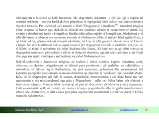Fondacioni i Rinisë Islame — Cyrih www.islamischen.ch e-mail: info@islamischen.ch 30
mbi natyrën e historisë së këtij fenomeni. Me shqyrtimin dekartian - i cili çdo gjë e shpien në
normën tokësore - autorët bashkëkohor përpjeken të shpjegojnë këtë dukuri me interpretimin e
thjeshtë historik. Për shembull për autorin e librit "Shuguruesit e mëdhenj"vii
mendimi religjioz
është detyruar të bartet nga shekulli në shekull me zbulimet sekrete të ezoterizmit të lashtë. Ky
vrojtim i thjeshtë më tepër e komplikon lëndën edhe ashtu mjaftë të komplikuar, fshehtësinë e së
cilës dëshiron ta ndriçon me supozime absurde të zbulimeve ciklike të atij që i bënë qejfin Zotit, e
që është sekret, përmes ndonjë shoqate okulistike, në krye të cilës gjendet ndonjë lama në Tibetin
e largët. Në këtë konfirmim nuk ka aspak kasavet për shpjegimin historik të zinxhirit i cili, psh. do
t'i lidhte dy fakte të ndryshme siç është Budizmi dhe Islami. Në këtë rast as që është tentuar të
shpjegohet emëruesi i përbashkët, i cili do të duhej të shprehte, nga një anë, vetëdijen e një Bude
dhe, nga ana tjetër, vetëdijen e një beduini, siç është Muhammedi a.s.
Ndërlikueshmëria e fenomenit religjioz, në realitet, i duket habitëse kuptim dekartian, andaj
mbetemi, pa dyshim, përgjithmonë në dilemë para problemit i cili përbëhet në ndërlidhjen e
tërësishme të fakteve aq të llojllojshme, siç janë panteizmi, politeizmi dhe monoteizmi. Në
kaptinën paraprake konstatuam domosdoshmërinë që thjeshtë të vendosim një postulat: Zotin.
Këtu do të shqyrtojmë një fakt të veçant, domethënë, monoteizmin, i cili duke bartë me veti
argumentin e vet transcendental nga goja e Pejgamberit - edhe vet bëhet kriter për tërësinë e
fenomenit religjioz. Prandaj është nevoja që së pari të shqyrtohet vlefshmëria e këtij argumenti.
Cikli monoteistik sjellë në realitet, në rastin e lëvizjes pejgamberike dhe të gjitha manifestimeve
letrare dhe shpirtërore, të cilat e kanë përcjellur argumentin autenticiteti i të cilit në mënyrë kritike
mund të hulumtohet.
 