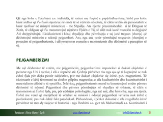 Fondacioni i Rinisë Islame — Cyrih www.islamischen.ch e-mail: info@islamischen.ch 31
Që nga koha e Ibrahimit a.s. individët, të nxitur me fuqinë e papërballueshme, kohë pas kohe
kanë ardhur që t'u flasin njerëzve në emër të së vërtetës absolute, të cilën vetëm ata personalisht e
kanë njoftuar në mënyrë misterioze - me Shpallje. Ata njerëz prezentoheshin si të Dërguar të
Zotit, të obliguar që t'u transmetojnë njerëzve Fjalën e Tij, të cilët nuk kanë mundësi ta dëgjojnë
Atë drejtpërdrejtë. Ekskluziviteti i kësaj shpalljeje dhe përmbajtja e saj janë tregues (shenja) që
dëshmojnë misionin e ndonjë pejgamberi. Ato, nga ana tjetër përmbajnë treguesin (shenjën) e
posaçëm të pejgamberizmit, i cili prezenton esencën e monoteizmit dhe dëshminë e paraqitjes së
tij.
PEJGAMBERIZMI
Me një dëshmitar të vetëm, me pejgamberin, pejgamberizmi imponohet si dukuri objektive e
pavarur nga Uni i njeriut, i cili e shprehë atë. Çështja përbëhet mu nga ajo që të kuptojmë se nuk
është fjala për diçka pastër subjektive, por me dukuri objektive siç është, psh. magnetizmi. Të
ekzistuarit e këtij fenomeni na zbulon gjilpëra magnetike, e cila kualitativisht dhe kuantitativisht i
materializon cilësitë e tij specifike. Ndërkaq, pejgamberizmin mund ta konstatojmë vetëm përmes
dëshmisë të ndonjë Pejgamberi dhe përmes përmbajtjes së shpalljes së shkruar, të cilën e
transmeton ai. Është fjala, pra, për çështjen psikologjike, nga një anë, dhe historike, nga ana tjetër.
Është me vend që menjëherë të vërehet se misioni i ndonjë pejgamberi vetvetiu nuk është e
parëndomtë, pra nuk është fakt paradoksal. Përkundrazi, i përket dukurisë e cila rregullisht është
përsëritur në mes dy skajeve të historisë - nga Ibrahimi a.s. gjer tek Muhammedi a.s. Kontinuiteti i
 