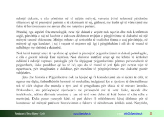 Fondacioni i Rinisë Islame — Cyrih www.islamischen.ch e-mail: info@islamischen.ch 32
ndonjë dukurie, e cila përsëritet në të njëjtin mënyrë, vetvetiu është referencë përdorëse
shkencore që të pranojmë parimin e të ekzistuarit të saj, gjithsesi, me kusht që të vërtetojmë me
fakte të harmonizuara me arsyen dhe me natyrën e parimit.
Prandaj, nga aspekti fenomenologjik, nëse një dukuri e veçant nuk sqaron dhe nuk konfirmon
asgjë, përsëritja e saj në kushtet e caktuara dëshmon rrojtjen e përgjithshme të dukurisë në një
mënyrë tanimë shkencore. Mirëpo mbetet që seriozisht të studiohet forma e asaj përsëritjeje, në
mënyrë që nga karakteri i saj i veçant të nxjerret një ligj i përgjithshëm i cili do të mund të
udhëhiqte me tërësinë e dukurisë.
Nuk kemi kurrnjë arsye të vyeshme që apriori ta pranojmë pejgamberizmin si dukuri psikologjike,
e cila e godetë ndonjë Unë njerëzor. Nuk ekziston kurrfarë arsye që me lehtësi të kërkohet
ndikimi i ndonjë vepruesi patologjik për t'u shpjeguar pejgamberizmi përmes personalitetit të
pejgamberit, duke pandehur që ka të bëj apo do të mund të jetë fjala për nervat tejet të
ngacmuara, për imagjinatën e dalldisur, për mendim të përgënjeshtruar me dukuritë pastër
subjektive.
Jeta dhe historia e Pejgamberëve nuk na lejojnë që t'i konsiderojmë ata si njerëz të cilët, të
ngasur me diçka, fatbardhësisht besojnë në mrekullira, indigjencë kjo e njerëzve të disekuilibruar
tek të cilët shqisat dhe mendja e tyre janë të çrregulluara për shkak të të metave kronike.
Përkundrazi, ata përfaqësojnë njerëzoren me përsosmëri më të lartë fizike, morale dhe
intelektuale, ndërsa dëshmia unanime e tyre në sytë tona duhet të ketë besim të cilin edhe e
meritojnë. Duke pasur parasysh këtë, së pari duhet t'i mbështetemi kësaj dëshmie për të
konstatuar në mënyrë parësore historicizmin e fakteve të nënshtruara kritikës sonë. Natyrisht,
 