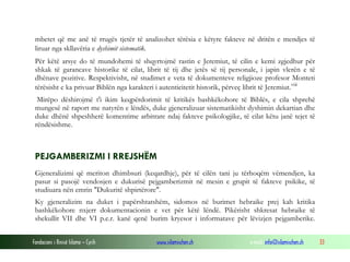 Fondacioni i Rinisë Islame — Cyrih www.islamischen.ch e-mail: info@islamischen.ch 33
mbetet që me anë të rrugës tjetër të analizohet tërësia e këtyre fakteve në dritën e mendjes të
liruar nga skllavëria e dyshimit sistematik.
Për këtë arsye do të mundohemi të shqyrtojmë rastin e Jeremiut, të cilin e kemi zgjedhur për
shkak të garancave historike të cilat, librit të tij dhe jetës së tij personale, i japin vlerën e të
dhënave pozitive. Respektivisht, në studimet e veta të dokumenteve religjioze profesor Monteti
tërësisht e ka privuar Biblën nga karakteri i autenticitetit historik, përveç librit të Jeremiut.viii
Mirëpo dëshirojmë t'i ikim keqpërdorimit të kritikës bashkëkohore të Biblës, e cila shprehë
mungesë në raport me natyrën e lëndës, duke gjeneralizuar sistematikisht dyshimin dekartian dhe
duke dhënë shpeshherë komentime arbitrare ndaj fakteve psikologjike, të cilat këtu janë tejet të
rëndësishme.
PEJGAMBERIZMI I RREJSHËM
Gjeneralizimi që meriton dhimbsuri (keqardhje), për të cilën tani ju tërhoqëm vëmendjen, ka
pasur si pasojë vendosjen e dukurisë pejgamberizmit në mesin e grupit të fakteve psikike, të
studiuara nën emrin "Dukuritë shpirtërore".
Ky gjeneralizim na duket i papërshtatshëm, sidomos në burimet hebraike prej kah kritika
bashkëkohore nxjerr dokumentacionin e vet për këtë lëndë. Pikërisht shkresat hebraike të
shekullit VII dhe VI p.e.r. kanë qenë burim kryesor i informatave për lëvizjen pejgamberike.
 