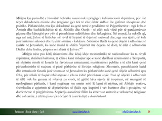 Fondacioni i Rinisë Islame — Cyrih www.islamischen.ch e-mail: info@islamischen.ch 34
Mirëpo kjo periudhë e historisë hebraike assesi nuk i përgjigjet kulminacionit shpirtëror, por më
tepër dekadencës morale dhe religjioze gjer tek të cilat është ardhur me gufimet shoqërore dhe
politike. Përkatësisht, mu kjo dekadencë ka qenë temë e predikimit të Pejgamberëve - nga koha e
Amosit dhe bashkëkohësve të tij, Mishilit dhe Ozejit - të cilët nuk vijnë për të paralajmëruar
gëzime dhe kënaqësi por për të parashikuar ndëshkime dhe fatkeqësira. Në esencë, ka ndodh që,
nga një anë, Jahve të lëshohet në nivel të hyjnisë të thjeshtë nacional dhe, nga ana tjetër, në kult
janë instaluar zakonet dhe hyjnitë asiriane - kaldeane. Sidomos Dielli ka qenë objekt i adhurimit të
zjarrtë në Jerusalem, ku kanë mund të shifen "njerëzit me degëza në dorë, të cilët e adhuronin
Diellin duke lindur, përpara vet altarit të Jahves."ix
Mirëpo nëse pas këtij sinkretizmi dhe kësaj ideje monoteistike të nacionalizuar ka ra niveli
shpirtëror, aktiviteti kulturor, të cilin e kanë mbajtur apo e kanë zhvilluar ceremonitë e Tempullit,
në shpirtin mistik të Izraelit ka favorizuar entuziazmi, manifestimet publike e të cilit kanë qenë
përkushtimisht të ruajtura si pjesë përbërëse të lëvizjes religjioze. Shortarët, parashikuesit lucid
dhe entuziastët fanatik janë shumuar në Jerusalem ku përkatësisht kanë qenë objekt adhurimi apo
frike, për shkak të fuqisë mbinatyrore e cila iu është përshkruar atyre. Pasi që objekti i adhurimit
të tillë nuk ka guxuar të mbetet pa emër, të gjithë këta njerëz të inspiruar, në mungesë të
neologjizmit përkatës, i kanë pagëzuar me emrin nebi. E kemi të njohur, në Afrikën veriore,
shembullin e zgjerimit të domethënies së fjalës nga kuptimi i vet burimor dhe i posaçëm, në
domethënie të përgjithshme. Shprehja murabit në fillim ka emërtuar anëtarin e vëllazërisë religjioze
dhe ushtarake, i cili ka pasur për detyrë t'i ruan kufijtë e daru-l-islamit.
 