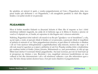 Fondacioni i Rinisë Islame — Cyrih www.islamischen.ch e-mail: info@islamischen.ch 36
Ky qëndrim, në mënyrë të qartë, e vendos pejgamberizmin në Unin e Pejgamberit, duke mos
pasur kujdes për dëshminë e vet Pejgamberit, i cili energjikisht pandehë se sheh dhe dëgjon
lëndën e vet jashtë nivelit të vet personal.
PEJGAMBERI
Sikur të kishin mundësi fizikanët ta detyrojnë hekurin të fliste dhe të tregonte se kur i është
nënshtruar ndikimit magnetik, me andje do të kërkonte nga ai të dhëna të shumta e precize në
vend se t'i shpiejnë ato, së fundit, në supozime të cilat llogaria nuk i vërteton saktësisht.
Ndërkaq, Pejgamberi është individ i cili mund të na flet për "gjendjen e vet të brendshme", e cila,
aq më tepër, e nxitë, së pari për shkak të bindjes së vet personale, e pastaj për shkak të rregullimit
të jashtëm të misionit të vet. Nëse pejgamberizmi ekziston, së pari duhet të vështrohet si shkaktar
i cili në Unin njerëzor tërheqshmërinë e papërballueshme ndaj misionit, motivet dhe caqet e të
cilit nuk mund të sqarohen as si pjesë e përbërëse të atij Uni. Prandaj vetëdija është e rëndësishme
për studimet kritike të lëndës. Jonasi, Jeremiu, Muhammedi a.s. janë personalitete, të cilët që nga
fillimi kanë dashur t'i rezistojnë thirrjes pejgamberike. Ata kanë rezistuar, por më në fund kanë që
të prosperuar me thirrjen e tyre. Rezistimi i tyre, megjithatë nënvizon kundërthënien në mes
vullnetit të lirë dhe determinizmit i cili e cili nënshtron vullnetin e tyre dhe mbizotëron egon e
tyre. Në këto shenja tanimë ekziston baza e fort për tezën objektive të pejgamberizmit.
 