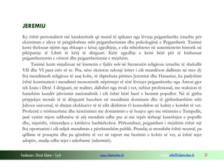 Fondacioni i Rinisë Islame — Cyrih www.islamischen.ch e-mail: info@islamischen.ch 37
JEREMIU
Ky është personaliteti më karakteristik që mund të spikatet nga lëvizja pejgamberike izraelite për
ekzistimin e ideve të përgjithshme mbi pejgamberizmin dhe psikologjinë e Pejgamberit. Tanimë
kemi theksuar njërin nga shkaqet e kësaj zgjedhjeje, e cila mbështetet në autenticitetin historik në
pikëpamje të Librit të këtij të dërguari. Këtë zgjedhje e kemi bërë për të krahasuar
pejgamberizmin e vërtetë dhe pejgamberizmin e rrejshëm.
Tanimë kemi sinjalizuar në kismetin e fjalës nebi në literaturën religjioze izraelite të shekullit
VII dhe VI para erës së re. Pra, nëse ekziston ndonjë kriter i cili mundëson dallimin në mes dy
lloj mendimesh religjioze të asaj kohe, të shprehura përmes Jeremiut dhe Hananiut, ku padyshim
është kontinuiteti i mendimit monoteistik nëpërmjet të tërë lëvizjes pejgamberike nga Amosi gjer
tek Izaiu i Dytë. I dërguari, në realitet, dallohet nga rivali i vet, nebiut profesional, me reaksion të
hatashëm kundër jahvizmit nacionalistik i cili është bërë bazë e besimit popullor. Në të gjitha
përpjekjet morale të të dërguarit bazohen në mendimin dominant dhe të gjithmbarshëm mbi
Jahven universal, të drejtat ekskluzive të të cilit dëshiron t'i konsolidon në kultin e kombit të vet.
Profecitë e trishtueshme dhe kërcënimet me dominimin e të huajve apo me rrënimin e Tempullit,
janë vetëm mjete ndihmëse të atij mendimi edhe pse ai më tepër tërheqë kureshtjen e popullit
dhe, mjerisht, vëmendjen e kritikëve bashkëkohor. Përkundrazi, pejgamberi i rrejshëm është një
lloj oportunisti i cili ndjek mendimin e përshtatshëm publik. Prandaj ai moralisht është neutral, pa
qëllime të posaçme dhe pa qëndrim të vet në raport me besimin e kohës së vet, ai është tejet
adoptiv, madje edhe tejet i nderbamë (ndermirë).
 
