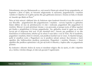 Fondacioni i Rinisë Islame — Cyrih www.islamischen.ch e-mail: info@islamischen.ch 38
Tekembramja, nëse pas Muhammedit a.s. nuk mund të flasim për ndonjë lëvizje pejgamberike, në
kuptimin e plotë të fjalës, në historinë religjionistike të njerëzimit, pejgamberizmi i rrejshëm
vazhdon të shprehet në të gjitha epokat dhe gati gjithkund; misionet e shumta në Indi, të shenjtit
në Amerikë apo Babët në Persi.xi
Nëse në këtë mënyrë i dallojmë këto dy funksione sipas karakterit historik të tyre dhe esencës së
tyre filozofike - pejgamberizmi dhe pejgamberizmi i rrejshëm - vetvetiu kuptohet se gjithashtu
bëjmë dallime në mes dy përmbaruesëve të cilat i realizojnë, pejgamberit dhe pejgamberit të
rrejshëm. Misioni i të parit përmbanë shenjat e veta personale; ai paraqet tezën, të lidhur ngushtë
për lëndën e përgjithshme të lëvizjes pejgamberike. Ajo, gjithashtu mund të zgjatë aq sa është
nevoja për të ekspozuar këtë tezë. Si për shembull rasti i Amosit, pas predikimit te vet dhe
kërcënimeve të trishtueshme, kthehet që në rehati t'i ruan delet e veta në Teko. Në të kundërtën,
pejgamberi i rrejshëm, thënë të vërtetën, nuk predikon kurrfarë tezë të veten. Ai thjeshtë kënaqet,
qoftë të zmadhon tezën e Pejgamberit ose të predikon ndonjë antitezë. Kur Jeremiu e bartë
zgjedhën dhe hidhërueshëm predikon pesimizmin, Pejgamberi i rrejshëm Hananiu e thenë
zgjedhën dhe predikon optimizmin i cili, për një kohë të shkurtër, e kaplon edhe vet pejgamberin
pesimist.
Ky krahasim i shkurtër zbulon dy rryma të mendimit religjioz dhe dy njerëz, të cilët i shprehin
ato, e kështu i shohim shkaqet, të cilat nuk guxojnë t'i ngatërrojmë.
 