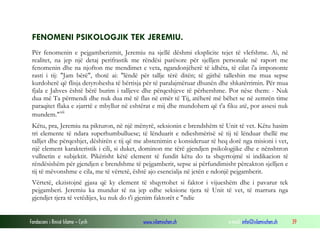 Fondacioni i Rinisë Islame — Cyrih www.islamischen.ch e-mail: info@islamischen.ch 39
FENOMENI PSIKOLOGJIK TEK JEREMIU.
Për fenomenin e pejgamberizmit, Jeremiu na sjellë dëshmi eksplicite tejet të vlefshme. Ai, në
realitet, na jep një detaj perifrastik me rëndësi parësore për sjelljen personale në raport me
fenomenin dhe na njofton me mendimet e veta, ngandonjëherë të idhëta, të cilat i'a impononte
rasti i tij: "Jam bërë", thotë ai: "lëndë për tallje tërë ditën; të gjithë talleshin me mua sepse
kurdoherë që flisja detyrohesha të bërtisja për të paralajmëruar dhunën dhe shkatërrimin. Për mua
fjala e Jahves është bërë burim i talljeve dhe përqeshjeve të përhershme. Por nëse them: - Nuk
dua më Ta përmendi dhe nuk dua më të flas në emër të Tij, atëherë më bëhet se në zemrën time
paraqitet flaka e zjarrtë e mbyllur në eshtërat e mij dhe mundohem që t'a fiku atë, por assesi nuk
mundem."xii
Këtu, pra, Jeremiu na pikturon, në një mënyrë, seksionin e brendshëm të Unit të vet. Këtu hasim
tri elemente të ndara superhumbulluese; të lënduarit e ndieshmërisë së tij të lënduar thellë me
talljet dhe përqeshjet, dëshirën e tij që me abstenimin e konsideruar të heq dorë nga misioni i vet,
një element karakteristik i cili, si duket, dominon me tërë gjendjen psikologjike dhe e nënshtron
vullnetin e subjektit. Pikërisht këtë element të fundit këtu do ta shqyrtojmë si indikacion të
rëndësishëm për gjendjen e brendshme të pejgamberit, sepse ai përfundimisht përcakton sjelljen e
tij të mëvonshme e cila, me të vërtetë, është ajo esencialja në jetën e ndonjë pejgamberit.
Vërtetë, ekzistojnë gjasa që ky element të shqyrtohet si faktor i vijueshëm dhe i pavarur tek
pejgamberi. Jeremiu ka mundur të na jep edhe seksione tjera të Unit të vet, të marrura nga
gjendjet tjera të vetëdijes, ku nuk do t'i gjenim faktorët e "ndie
 