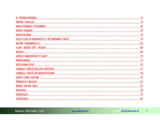 Fondacioni i Rinisë Islame — Cyrih www.islamischen.ch e-mail: info@islamischen.ch 4
B). PERIUDHA MEDINASE...............................................................................................................................................................................................70
MËNYRA E SHPALLJES.....................................................................................................................................................................................................81
BINDJA PERSONALE E PEJGAMBERIT..............................................................................................................................................................................85
KRITERI I DUKURISË ......................................................................................................................................................................................................87
KRITERI RACIONAL.........................................................................................................................................................................................................92
POZITA E EGOS SË MUHAMMEDIT A.S. NË FENOMENIN E VAHJIT ...................................................................................................................................99
NOCIONI I MUHAMMEDIT A.S....................................................................................................................................................................................... 105
ISLAMI - KRITERI I DYTË - MESAZHI ............................................................................................................................................................................109
MESAZHI......................................................................................................................................................................................................................109
ASPEKTET KARAKTERISTIKE TË VAHJIT............................................................................................................................................................................111
PËRKOHSHMËRIA ..........................................................................................................................................................................................................112
NJËSIA KUANTITATIVE ..................................................................................................................................................................................................115
SHEMBULLI I NJËSISË NGA LËMI I DREJTËSISË.............................................................................................................................................................. 117
SHEMBULLI I NJËSISË ME KARAKTER HISTORIK.............................................................................................................................................................118
ASPEKTI LETRAR I KUR'ANIT.........................................................................................................................................................................................121
PËRMBAJTJA E MESAZHIT .............................................................................................................................................................................................125
RAPORTI, KUR'ANI, BIBLA.............................................................................................................................................................................................127
METAFIZIKA..................................................................................................................................................................................................................128
KOZMOLOGJIA ..............................................................................................................................................................................................................131
ESHATOLOGJIA..............................................................................................................................................................................................................132
 