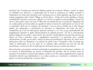 Fondacioni i Rinisë Islame — Cyrih www.islamischen.ch e-mail: info@islamischen.ch 40
shmërisë" dhe "tentimin për abstenim".Mirëpo, patjetër do të hasnim "flakën e zjarrtë" të njëjtë,
të ndërlidhur me faktorin e ri psikologjik më në fund të mënjanuar në sjelljen normale të
Pejgamberit. Ky është, për shembull, rasti i Hananiut kur ai e thenë zgjedhën nga druri, të cilën e
bartëte pejgamberi, duke i thënë: "Dëgjo se ç'thotë Jahve: - kështu do ta thejë zgjedhën e mbretit
të Babilonisë!" Jeremiu, i nxitur me vullnetin e vet të lirë, me qëllim të mirë përgjigjet: "Amin! Oh
sikur të bënte Jahve ashtu siç thua ti!" Disa ditë nuk lajmërohet për të profecuar. Megjithatë del
në vendin publik, por kësaj radhe me zgjedhë të hekurt si shenjë të vendosmërisë së tij më të fort
se kurdoherë tjetër për të vazhduar me profecitë e veta të errëta. Çfarëdo që të jenë shkaqet
psikike për ndërprerjen e përkohshme të aktivitetit të Pejgamberit, nuk është më pak e
rëndësishme që ai më në fund përsëri ndërmerr misionin e vet. Tek ai, pra, përfundimisht dhe
përgjithmonë largohen të gjithë faktorët,element ky gjithnjë prezent i cili tek ai, tekembramja,
gjithnjë dirigjonte me sjelljet e mëvonshme. Ky element i fundit gjithsesi posedon diç absolute në
raport me Unin e Jeremiut, sepse e ngadhënjen rezistencën e tij personale, nuk e përfillë
ndieshmërinë e tij dhe, aq më tepër, e dëbon besimin në parashikimin e Hananiut. Ky faktor do të
mbizotëron edhe me dhembjen e tij atëherë kur prifti zyrtar i Tempullit e lidh në pranga për
shkak të blasfemimit të tij, me ç'rast do ta zmbraps edhe instinktin për jetë kur një ditë
parashikimet e errëta të tija do të sjellin gjer tek rrëzimi në një pus ku paksa nuk mbytet.
Kësaj absolutes, që paraqitet në planin psikologjik të pejgamberit për të përcaktuar vendimet e tij
në mënyrë të domosdoshme, ka arsyera t'i bashkohet diç absolute, diç me karakter tjetër që
paraqitet në mendimet e Jeremiut për ngjarjet e kohës së tij. Në realitet, pejgamberi për to gjykon
krejtësisht ndryshe nga bashkëkohësit e vet, ndërsa mënyra jo e rëndomtë e vështrimit të tij të
gjërave në mënyrë paradoksale i vërteton faktet.
 