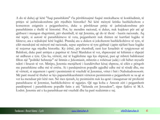 Fondacioni i Rinisë Islame — Cyrih www.islamischen.ch e-mail: info@islamischen.ch 41
A do të duhej që këtë "fuqi parashikimi" t'ia përshkruajmë fuqisë mrekulluese të konkludimit, të
prirjes së jashtëzakonshme për rrjedhën historike? Në këtë mënyrë kritika bashkëkohore e
komenton enigmën e pejgamberëve, duke u përshkruar prirje të jashtëzakonshme për
parashikimin e thellë të historisë. Por, ky mendim racional, si duket, nuk kujdeset për atë që
gjithsesi i mungon shqyrtimit, për shembull, të një Jeremiu, që do të thotë - bazën racionale. Aq
më tepër, si autorë të parashikimeve të veta, pejgamberët nuk thirren në kurrfarë logjike të
fakteve; ata e tejkalojnë këtë logjikë. Prandaj ata u duken si jokoherent bashkëkohësve të tyre, të
cilët mendojnë në mënyrë më racionale, sepse aspekteve të tyre gjithnjë i japin njëfarë baze logjike
të nxjerrur nga rrjedha historike. Ky është, për shembull, rasti kur Izraelitët të syrgjynosur në
Babiloni, duke parë arritjen e papritur të Amel Mardukut të vet, shpresojnë në kthimin e shpejtë
në atdheun e tyre. Çka ka, vërtetë, më të logjikshme nga kjo shpresë, pasi që mbreti babilonasë
fillon një "politikë hebrenje" në lirimin e Jekomiasit, mbretin e robëruar judej i cili bëhet mysafir
nderi i liruesit të vet. Mirëpo, Jeremiu menjëherë i kundërvihet kësaj shprese, të cilën e përqesh
me parashikime edhe më të errëta. Ai i paralajmëron popullit zgjedhë edhe më të rëndë dhe, me
të vërtetë, si argument i qartë i pesimizmit të vrazhdë të Jeremiut, vritet i biri i Nabukadonosorit.
Më parë mund të thuhet se kjo paparashikueshmëri vërteton pesimizmin e pejgamberit se sa që ai
vet ka menduar për këtë rast. Në mes tjerash, ky pesimizëm nuk ka qenë i inauguruar në profecitë
parashikuese të Jeremiut, bashkëkohësve të ngjarjes. Që nga koha e Amosit zëri i pejgamberit
pandërprerë i parashikonte popullit fatin e atij "delunda est Jerusalem", sipas fjalëve të M.A.
Lodsit. Jeremiu atë e ka parashikuar më vrazhdë dhe ka parë realizimin e saj.
 