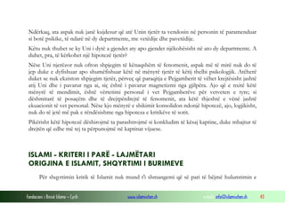 Fondacioni i Rinisë Islame — Cyrih www.islamischen.ch e-mail: info@islamischen.ch 43
Ndërkaq, ata aspak nuk janë kujdesur që atë Unin tjetër ta vendosin në personin të paramenduar
si botë psikike, të ndarë në dy departmente, me vetëdije dhe pavetëdije.
Këtu nuk thuhet se ky Uni i dytë a gjendet aty apo gjendet njëkohësisht në ato dy departmente. A
duhet, pra, të kërkohet një hipotezë tjetër?
Nëse Uni njerëzor nuk ofron shpjegim të kënaqshëm të fenomenit, aspak më të mirë nuk do të
jep duke e dyfishuar apo shumëfishuar këtë në mënyrë tjetër të këtij thelbi psikologjik. Atëherë
duket se nuk ekziston shpjegim tjetër, përveç që paraqitja e Pejgamberit të vëhet krejtësisht jashtë
atij Uni dhe i pavarur nga ai, siç është i pavarur magnetizmi nga gjilpëra. Ajo që e nxitë këtë
mënyrë të mendimit, është vërtetimi personal i vet Pejgamberëve për vetveten e tyre; si
dëshmitarë të posaçëm dhe të drejtpërdrejtë të fenomenit, ata këtë thjeshtë e vënë jashtë
ekuacionit të vet personal. Nëse kjo mënyrë e shikimit konsolidon ndonjë hipotezë, ajo, logjikisht,
nuk do të jetë më pak e rëndësishme nga hipoteza e kritikëve të sotit.
Pikërisht këtë hipotezë dëshirojmë ta parashtrojmë si konkludim të kësaj kaptine, duke mbajtur të
drejtën që edhe më tej ta përpunojmë në kaptinat vijuese.
ISLAMI - KRITERI I PARË - LAJMËTARI
ORIGJINA E ISLAMIT, SHQYRTIMI I BURIMEVE
Për shqyrtimin kritik të Islamit nuk mund t'i shmangemi që së pari të bëjmë hulumtimin e
 