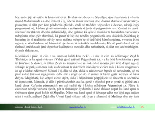 Fondacioni i Rinisë Islame — Cyrih www.islamischen.ch e-mail: info@islamischen.ch 45
Kjo mbrojtje vërtetë e ka historinë e vet. Krahas me zbritjen e Shpalljes, ajetet kur'anore i mbanin
mend Muhammedi a.s. dhe ithtarët e tij, ndërsa i kanë shënuar dhe shkruar shkruesit (sekretarët) e
posaçëm, të cilët për këtë përdornin çfarëdo lënde të rrafshët: shpatuket e deleve, ndonjë copë
pergamenti etj., kështu që në momentin e ndërrimit të jetës së pejgamberit a.s. Kur'ani ka qenë i
shënuar me shkrim dhe me mbamendje, dhe gjithnjë ka qenë e mundur të barazohen versionet e
ndryshme nëse, për shembull, ka pasur të bëj me rendin pejgamberik apo dialektik. Ndërkaq ky
barazim do të realizohet në dy raste, ndërsa mënyra se si janë bërë këto barazime, vetvetiu është
ngjarje e rëndësishme në historinë njerëzore të teknikës intelektuale. Për të parën herë në një
fushatë intelektuale janë shprehur kualitetet e metodës dhe seriozitetit, të cilat sot janë trashëgim i
frymës shkencore.
Komisioni i parë, të cilin e ka emëruar kalifi Ebu Bekri - e me të cilin ka udhëhequr Zejd b.
Thabiti, e që ka qenë shkrues i Vahjit gjatë jetës së Pejgamberit a.s. - e ka bërë koleksionin e parë
të Kur'anit. Si duket, në fillim Zejdi ka konsideruar se nuk është meritor për këtë detyrë nga dy
shkaqe: së pari, si nxënës nuk ka dëshiruar të ndërmerr iniciativën, ë cilën nuk e kishte shqyrtuar e
as që e kishte ndërmarrë Mësusi i tij, dhe së dyti, duke u nënshtruar frymës së seriozitetit, që më
parë është fikësuar nga gabimi edhe më i vogël që do të mund ta bënte gjatë kryerjes së kësaj
detyre. Megjithatë, kjo detyrë është kryer, duke i falënderuar përpjekjeve të sinqerta të anëtarëve
të komisionit. Metoda, të cilës i përmbaheshin ata, ka qenë e thjeshtë por e prerë; të gjithë ata e
kanë ditur Kur'anin përmendsh me atë radhë siç i kishte udhëzuar Pejgamberi a.s. Nëse ka
ekzistuar ndonjë variantë tjetër, për ta shmangur dyshimin, i kanë shikuar copat ku kanë qenë të
shënuara ajetet gjatë kohës së Shpalljes. Nëse nuk kanë qenë të kënaqur edhe me këtë, nga kujdesi
tejet i madh, atëherë Zejdi dhe Umeri kanë shkuar tek dyert e xhamisë së Medines dhe aty kanë
 