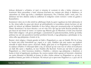 Fondacioni i Rinisë Islame — Cyrih www.islamischen.ch e-mail: info@islamischen.ch 46
kërkuar dëshmitë e as'habëve të tjerë si vërtetim të versionit të cilin e kishte vërtetuar vet
komisioni. Këto procedime e kanë vërtetuar Kur'anin me varianta për shkak të dialekteve, të
zakonshme në Arabi nga koha e xhahilijetit (injorancës). Por, Uthmani, kalifi i tretë, nuk i ka
dëshiruar më këto dialekte andaj ka urdhëruar të redigohet vetëm versioni i vetëm në gjuhën e
Kurejshitëve.
Komisioni i dytë, me të cilin sërish ka udhëhequr Zejdi, ka qenë i ngarkuar me këtë ndërmarrje të
re. Ky, kësaj radhe ka pasur për detyrë që përfundimisht ta konsolidon tekstin kur'anor në një
gjuhë, në mënyrë që dallimet dialektike të mos bëhen shkas për mosmarrëveshje në bashkësinë
islame. Komisioni e ka kryer detyrën e vet në vitin 25.h. Që nga kjo kohë Kur'ani përcillet brez
pas brezi në një formë të vetme e të njohur nga Maroko gjer në Manxhuri. ër këtë arsye Kur'ani
është Libër religjioz i cili gëzon privilegjin e autenticitetit të pakontestueshëm, kështu që kritika
përkitazi me atë nuk parashtron kurrfarë problemi historik, si nga pikëpamja e përmbajtjes së tij,
ashtu edhe nga pikëpamja e formës së tij.
Burimi i dytë religjioz i Islamit gjendet në fjalët e Pejgamberit a.s. apo në Hadith. Për fat të keq,
ky burim nuk është historikisht aq i sigurt si ai i pari. Hadithet nuk janë ruajtur me kujdesin
metodik të njëjtë sikurse ajetet e Kur'anit. Madje, gjatë jetës së vet Pejgamberi a.s. energjikisht u
ka ndaluar as'habëve t'i shkruajnë fjalët e tija, në mënyrë që më vonë mos të vëhen në konfuzion
ato fjalë dhe ajetet e shpallura, në mes Traditës dhe Kur'anit. Vetëm pas një kohe të gjatë pas
Pejgamberit a.s. është konstatua rëndësia e Hadithit, e sidomos nga pikëpamja e drejtësisë, si
burim të dytë të legjislaturës myslimane. Ky nocion tanimë është sqaruar në historinë e drejtësisë
me rastin shkuarjes së Mu'adhit në Jemen, të cilin e kishte caktuar vet Pejgamberi a.s. që atje të
predikon Islamin, pas luftës së Hunejnit. Në mënyrë që ta sprovonte Pejgameri a.s. e pyet atë: Si
 