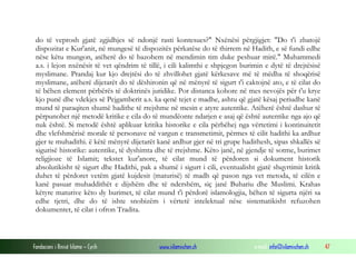 Fondacioni i Rinisë Islame — Cyrih www.islamischen.ch e-mail: info@islamischen.ch 47
do të veprosh gjatë zgjidhjes së ndonjë rasti kontesues?" Nxënësi përgjigjet: "Do t'i zbatojë
dispozitat e Kur'anit, në mungesë të dispozitës përkatëse do të thirrem në Hadith, e së fundi edhe
nëse këtu mungon, atëherë do të bazohem në mendimin tim duke peshuar mirë." Muhammedi
a.s. i lejon nxënësit të vet qëndrim të tillë, i cili kalimthi e shpjegon burimin e dytë të drejtësisë
myslimane. Prandaj kur kjo drejtësi do të zhvillohet gjatë kërkesave më të mëdha të shoqërisë
myslimane, atëherë dijetarët do të dëshironin që në mënyrë të sigurt t'i caktojnë ato, e të cilat do
të bëhen element përbërës të doktrinës juridike. Por distanca kohore në mes nevojës për t'u krye
kjo punë dhe vdekjes së Pejgamberit a.s. ka qenë tejet e madhe, ashtu që gjatë kësaj periudhe kanë
mund të paraqiten shumë hadithe të rrejshme në mesin e atyre autentike. Atëherë është dashur të
përpunohet një metodë kritike e cila do të mundëonte ndarjen e asaj që është autentike nga ajo që
nuk është. Si metodë është aplikuar kritika historike e cila përbëhej nga vërtetimi i kontinuitetit
dhe vlefshmërisë morale të personave në vargun e transmetimit, përmes të cilit hadithi ka ardhur
gjer te muhadithi. ë këtë mënyrë dijetarët kanë ardhur gjer në tri grupe hadithesh, sipas shkallës së
sigurisë historike: autentike, të dyshimta dhe të rrejshme. Këto janë, në gjendje të sotme, burimet
religjioze të Islamit; tekstet kur'anore, të cilat mund të përdoren si dokument historik
absolutikisht të sigurt dhe Hadithi, pak a shumë i sigurt i cili, eventualisht gjatë shqyrtimit kritik
duhet të përdoret vetëm gjatë kujdesit (maturisë) të madh që pason nga vet metoda, të cilën e
kanë pasuar muhaddithët e dijshëm dhe të ndershëm, siç janë Buhariu dhe Muslimi. Krahas
këtyre maturive këto dy burimet, të cilat mund t'i përdorë islamologjia, bëhen të sigurta njëri sa
edhe tjetri, dhe do të ishte snobizëm i vërtetë intelektual nëse sistematikisht refuzohen
dokumentet, të cilat i ofron Tradita.
 