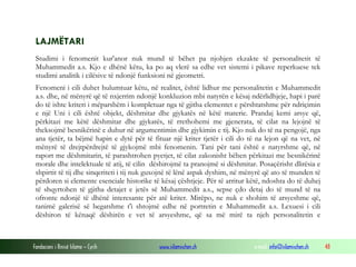 Fondacioni i Rinisë Islame — Cyrih www.islamischen.ch e-mail: info@islamischen.ch 48
LAJMËTARI
Studimi i fenomenit kur'anor nuk mund të bëhet pa njohjen ekzakte të personalitetit të
Muhammedit a.s. Kjo e dhënë këtu, ka po aq vlerë sa edhe vet sistemi i pikave reperkuese tek
studimi analitik i cilësive të ndonjë funksioni në gjeometri.
Fenomeni i cili duhet hulumtuar këtu, në realitet, është lidhur me personalitetin e Muhammedit
a.s. dhe, në mënyrë që të nxjerrim ndonjë konkluzion mbi natyrën e kësaj ndërlidhjeje, hapi i parë
do të ishte kriteri i mëparshëm i kompletuar nga të gjitha elementet e përshtatshme për ndriçimin
e një Uni i cili është objekt, dëshmitar dhe gjykatës në këtë materie. Prandaj kemi arsye që,
përkitazi me këtë dëshmitar dhe gjykatës, të rrethohemi me gjenerata, të cilat na lejojnë të
theksojmë besnikërinë e duhur në argumentimin dhe gjykimin e tij. Kjo nuk do të na pengojë, nga
ana tjetër, ta bëjmë hapin e dytë për të fituar një kriter tjetër i cili do të na lejon që na vet, në
mënyrë të drejtpërdrejtë të gjykojmë mbi fenomenin. Tani për tani është e natyrshme që, në
raport me dëshmitarin, të parashtrohen pyetjet, të cilat zakonisht bëhen përkitazi me besnikërinë
morale dhe intelektuale të atij, të cilin dëshirojmë ta pranojmë si dëshmitar. Posaçërisht dlirësia e
shpirtit të tij dhe sinqeriteti i tij nuk guxojnë të lënë aspak dyshim, në mënyrë që ato të munden të
përdoren si elemente esenciale historike të kësaj çështjeje. Për të arritur këtë, ndoshta do të duhej
të shqyrtohen të gjitha detajet e jetës së Muhammedit a.s., sepse çdo detaj do të mund të na
ofronte ndonjë të dhënë interesante për atë kriter. Mirëpo, ne nuk e shohim të arsyeshme që,
tanimë galerisë së begatshme t'i shtojmë edhe në portretin e Muhammedit a.s. Lexuesi i cili
dëshiron të kënaqë dëshirën e vet të arsyeshme, që sa më mirë ta njeh personalitetin e
 