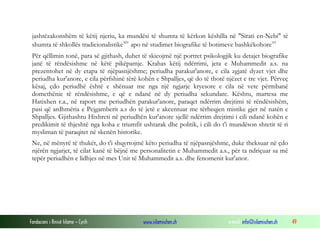 Fondacioni i Rinisë Islame — Cyrih www.islamischen.ch e-mail: info@islamischen.ch 49
jashtëzakonshëm të këtij njeriu, ka mundësi të shumta të kërkon këshilla në "Sirati en-Nebi" të
shumta të shkollës tradicionalistikexiv
apo në studimet biografike të botimeve bashkëkohorexv
Për qëllimin tonë, para së gjithash, duhet të skicojmë një portret psikologjik ku detajet biografike
janë të rëndësishme në këtë pikëpamje. Krahas këtij ndërrimi, jeta e Muhammedit a.s. na
prezentohet në dy etapa të njëpasnjëshme; periudha parakur'anore, e cila zgjatë dyzet vjet dhe
periudha kur'anore, e cila përfshinë tërë kohën e Shpalljes, që do të thotë njëzet e tre vjet. Përveç
kësaj, çdo periudhë është e shënuar me nga një ngjarje kryesore e cila në vete përmbanë
domethënie të rëndësishme, e që e ndanë në dy periudha sekundare. Kështu, martesa me
Hatixhen r.a., në raport me periudhën parakur'anore, paraqet ndërrim drejtimi të rëndësishëm,
pasi që ardhmëria e Pejgamberit a.s do të jetë e akcentuar me tërheqjen mistike gjer në natën e
Shpalljes. Gjithashtu Hixhreti në periudhën kur'anore sjellë ndërrim drejtimi i cili ndanë kohën e
predikimit të thjeshtë nga koha e triumfit ushtarak dhe politik, i cili do t'i mundëson shtetit të ri
mysliman të paraqitet në skenën historike.
Ne, në mënyrë të thukët, do t'i shqyrtojmë këto periudha të njëpasnjëshme, duke theksuar në çdo
njërën ngjarjet, të cilat kanë të bëjnë me personalitetin e Muhammedit a.s., për ta ndriçuar sa më
tepër periudhën e lidhjes në mes Unit të Muhammedit a.s. dhe fenomenit kur'anor.
 