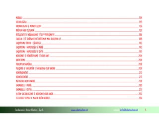 Fondacioni i Rinisë Islame — Cyrih www.islamischen.ch e-mail: info@islamischen.ch 5
MORALI ........................................................................................................................................................................................................................134
SOCIOLOGJIA................................................................................................................................................................................................................135
KRONOLOGJIA E MONOTEIZMIT.....................................................................................................................................................................................136
RRËFIMI MBI JUSUFIN..................................................................................................................................................................................................137
REZULTATET E KRAHASIMIT TË DY VERSIONEVE............................................................................................................................................................186
TABELA E TË DHËNAVE NË RRËFIMIN MBI JUSUFIN A.S............................................................................................................................................... 188
SHQYRTIMI KRITIK I ÇËSHTJES......................................................................................................................................................................................192
SHQYRTIMI I HIPOTEZËS SË PARË .................................................................................................................................................................................193
SHQYRTIMI I HIPOTEZËS SË DYTË.................................................................................................................................................................................197
NOCIONET E RËNDËSISHME TË KUR'ANIT.....................................................................................................................................................................204
ANTICIPIMI..................................................................................................................................................................................................................204
PAKUPTUESHMËRIA......................................................................................................................................................................................................208
PASQYRA E SHKURTËR E SHENJAVE KUR'ANORE..........................................................................................................................................................209
KONTRADIKTAT .............................................................................................................................................................................................................212
KOINCIDENCAT .............................................................................................................................................................................................................217
METAFORA KUR'ANORE................................................................................................................................................................................................228
SHEMBULLI I PARË: .....................................................................................................................................................................................................230
SHEMBULLI I DYTË:......................................................................................................................................................................................................231
VLERA SOCIOLOGJIKE E NOCIONIT KUR'ANOR..............................................................................................................................................................232
JETA DHE VEPRAT E MALIK IBËN NEBIUT ....................................................................................................................................................................236
 